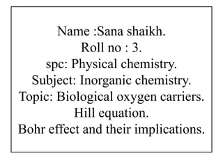 Name :Sana shaikh.
Roll no : 3.
spc: Physical chemistry.
Subject: Inorganic chemistry.
Topic: Biological oxygen carriers.
Hill equation.
Bohr effect and their implications.
 