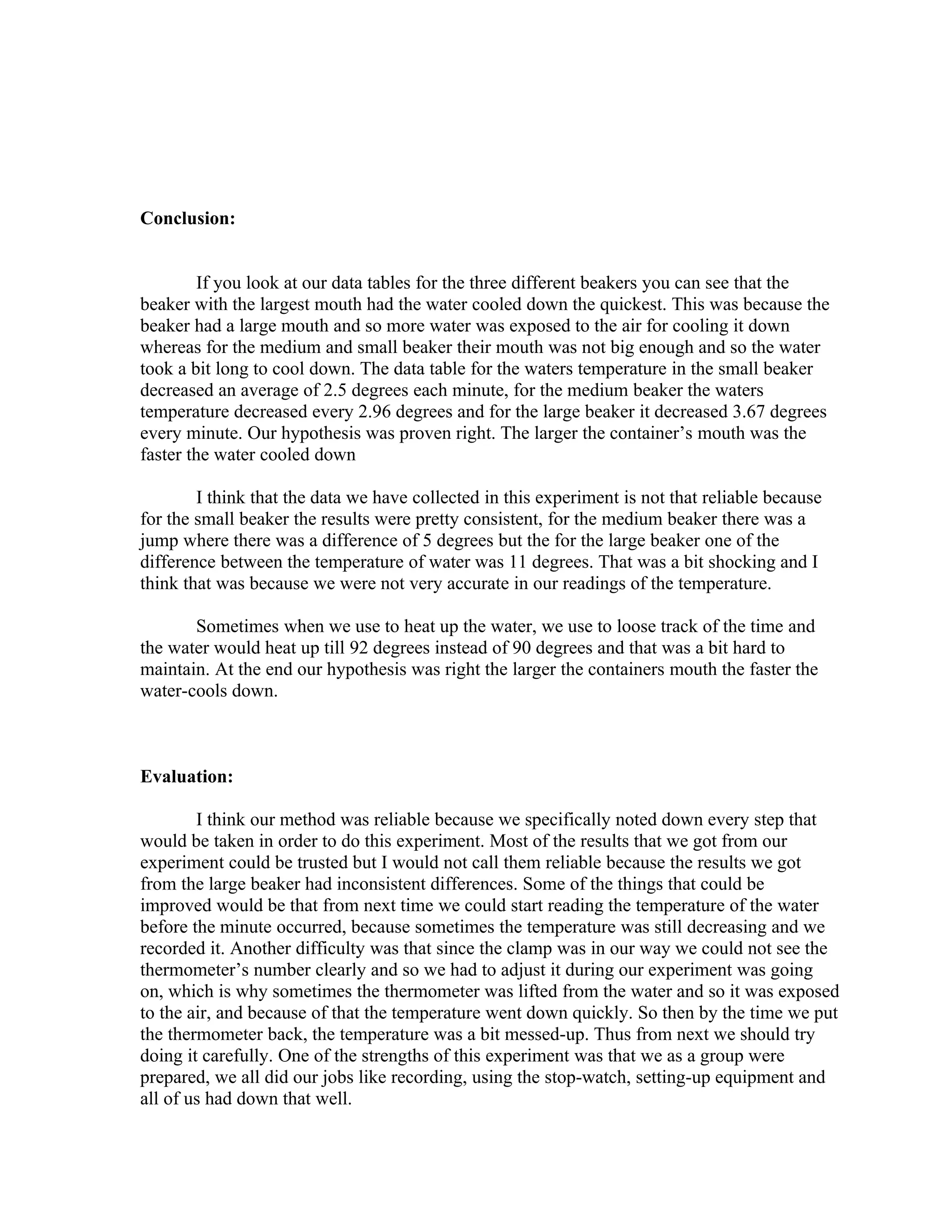 Conclusion:


        If you look at our data tables for the three different beakers you can see that the
beaker with the largest mouth had the water cooled down the quickest. This was because the
beaker had a large mouth and so more water was exposed to the air for cooling it down
whereas for the medium and small beaker their mouth was not big enough and so the water
took a bit long to cool down. The data table for the waters temperature in the small beaker
decreased an average of 2.5 degrees each minute, for the medium beaker the waters
temperature decreased every 2.96 degrees and for the large beaker it decreased 3.67 degrees
every minute. Our hypothesis was proven right. The larger the container’s mouth was the
faster the water cooled down

        I think that the data we have collected in this experiment is not that reliable because
for the small beaker the results were pretty consistent, for the medium beaker there was a
jump where there was a difference of 5 degrees but the for the large beaker one of the
difference between the temperature of water was 11 degrees. That was a bit shocking and I
think that was because we were not very accurate in our readings of the temperature.

       Sometimes when we use to heat up the water, we use to loose track of the time and
the water would heat up till 92 degrees instead of 90 degrees and that was a bit hard to
maintain. At the end our hypothesis was right the larger the containers mouth the faster the
water-cools down.



Evaluation:

        I think our method was reliable because we specifically noted down every step that
would be taken in order to do this experiment. Most of the results that we got from our
experiment could be trusted but I would not call them reliable because the results we got
from the large beaker had inconsistent differences. Some of the things that could be
improved would be that from next time we could start reading the temperature of the water
before the minute occurred, because sometimes the temperature was still decreasing and we
recorded it. Another difficulty was that since the clamp was in our way we could not see the
thermometer’s number clearly and so we had to adjust it during our experiment was going
on, which is why sometimes the thermometer was lifted from the water and so it was exposed
to the air, and because of that the temperature went down quickly. So then by the time we put
the thermometer back, the temperature was a bit messed-up. Thus from next we should try
doing it carefully. One of the strengths of this experiment was that we as a group were
prepared, we all did our jobs like recording, using the stop-watch, setting-up equipment and
all of us had down that well.
 