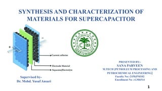 SYNTHESIS AND CHARACTERIZATION OF
MATERIALS FOR SUPERCAPACITOR
PRESENTED BY:-
SANA PARVEEN
M.TECH [PETROLEUM PROCESSING AND
PETROCHEMICAL ENGINEERING]
Faculty No:-21PKPM102
Enrollment No :-GM6514
Supervised by-
Dr. Mohd. Yusuf Ansari
1
 