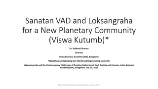 Sanatan VAD and Loksangraha
for a New Planetary Community
(Viswa Kutumb)*
Dr. Subhash Sharma
Director
Indus Business Academy (IBA), Bangalore
*Workshop on Upholding Our World and Regenerating our Earth:
Lokasamgraha and the Contemporary Challenges of Creative Gathering of Soul, Society and Cosmos, Indus Business
Academy (IBA), Bangalore, July 25, 2017
(C) SS_IBA_Workshop on Lokasangraha_July 26_2017
 