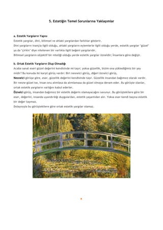 5. Estetiğin Temel Sorunlarına Yaklaşımlar
a. Estetik Yargıların Yapısı
Estetik yargılar, dini, bilimsel ve ahlaki yargılardan farklılar gösterir.
Dini yargıların inançla ilgili olduğu, ahlaki yargıların eylemlerle ilgili olduğu yerde, estetik yargılar "güzel"
ya da "çirkin" diye nitelenen bir varlıkla ilgili beğeni yargılarıdır.
Bilimsel yargıların objektif bir niteliği olduğu yerde estetik yargılar özneldir; İnsanlara göre değişir.
b. Ortak Estetik Yargıların Olup Olmadığı
Acaba sanat eseri güzel değerini kendisinde mi taşır; yoksa güzellik, bizim ona yüklediğimiz bir şey
midir? Bu konuda iki karşıt görüş vardır: Biri nesnelci görüş, diğeri öznelci görüş.
Nesnelci görüşe göre, eser, güzellik değerini kendisinde taşır. Güzellik insandan bağımsız olarak vardır.
Bir nesne güzel ise, insan onu alımlasa da alımlamasa da güzel olmaya devam eder. Bu görüşte olanlar,
ortak estetik yargıların varlığını kabul ederler.
Öznelci görüş, insandan bağımsız bir estetik değerin olamayacağını savunur. Bu görüştekilere göre bir
eser, değerini, insanda uyandırdığı duygulardan, estetik yaşantıdan alır. Yoksa eser kendi başına estetik
bir değer taşımaz.
Dolayısıyla bu görüştekilere göre ortak estetik yargılar olamaz.
 