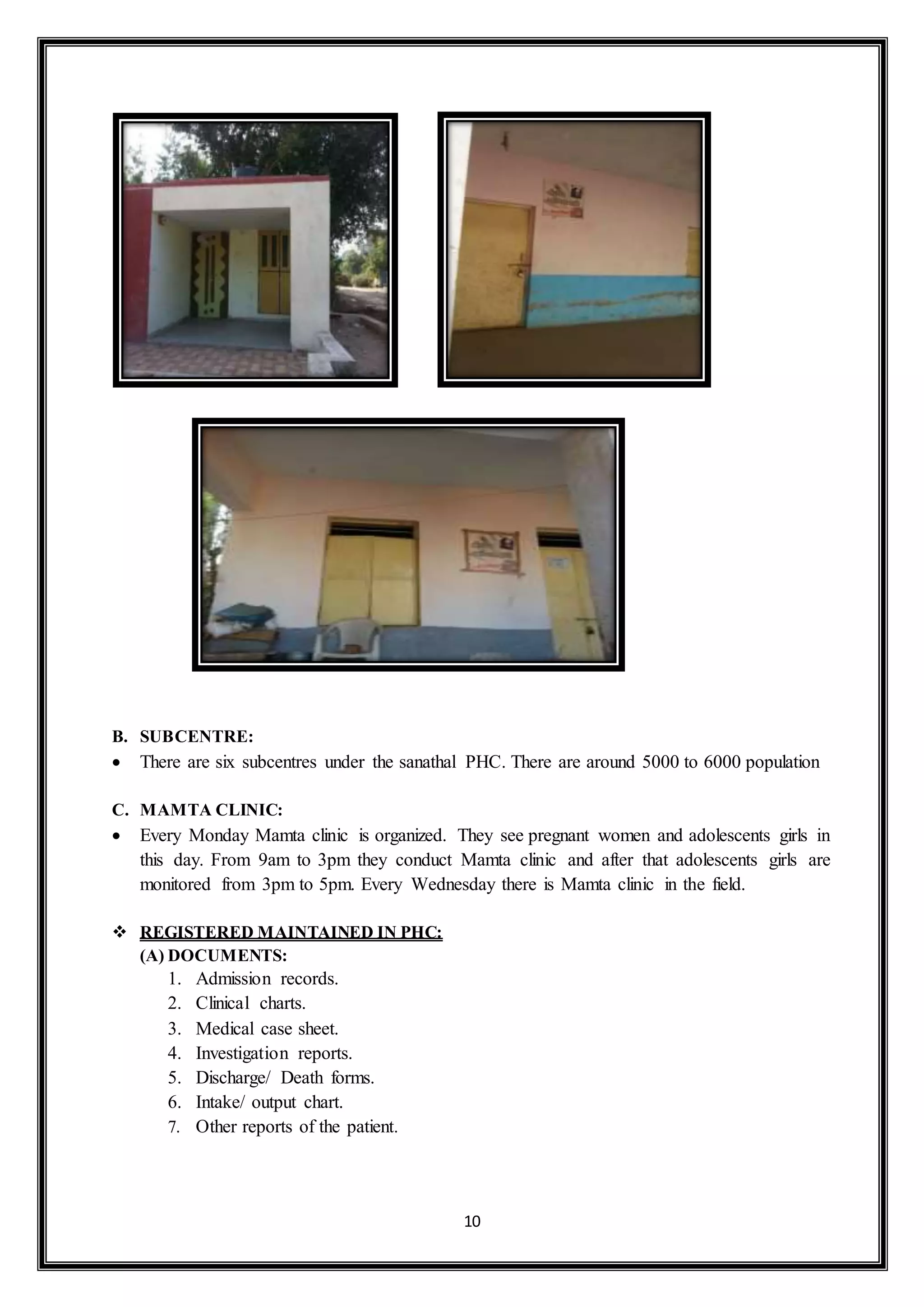 10
B. SUBCENTRE:
 There are six subcentres under the sanathal PHC. There are around 5000 to 6000 population
C. MAMTA CLINIC:
 Every Monday Mamta clinic is organized. They see pregnant women and adolescents girls in
this day. From 9am to 3pm they conduct Mamta clinic and after that adolescents girls are
monitored from 3pm to 5pm. Every Wednesday there is Mamta clinic in the field.
 REGISTERED MAINTAINED IN PHC:
(A) DOCUMENTS:
1. Admission records.
2. Clinical charts.
3. Medical case sheet.
4. Investigation reports.
5. Discharge/ Death forms.
6. Intake/ output chart.
7. Other reports of the patient.
 