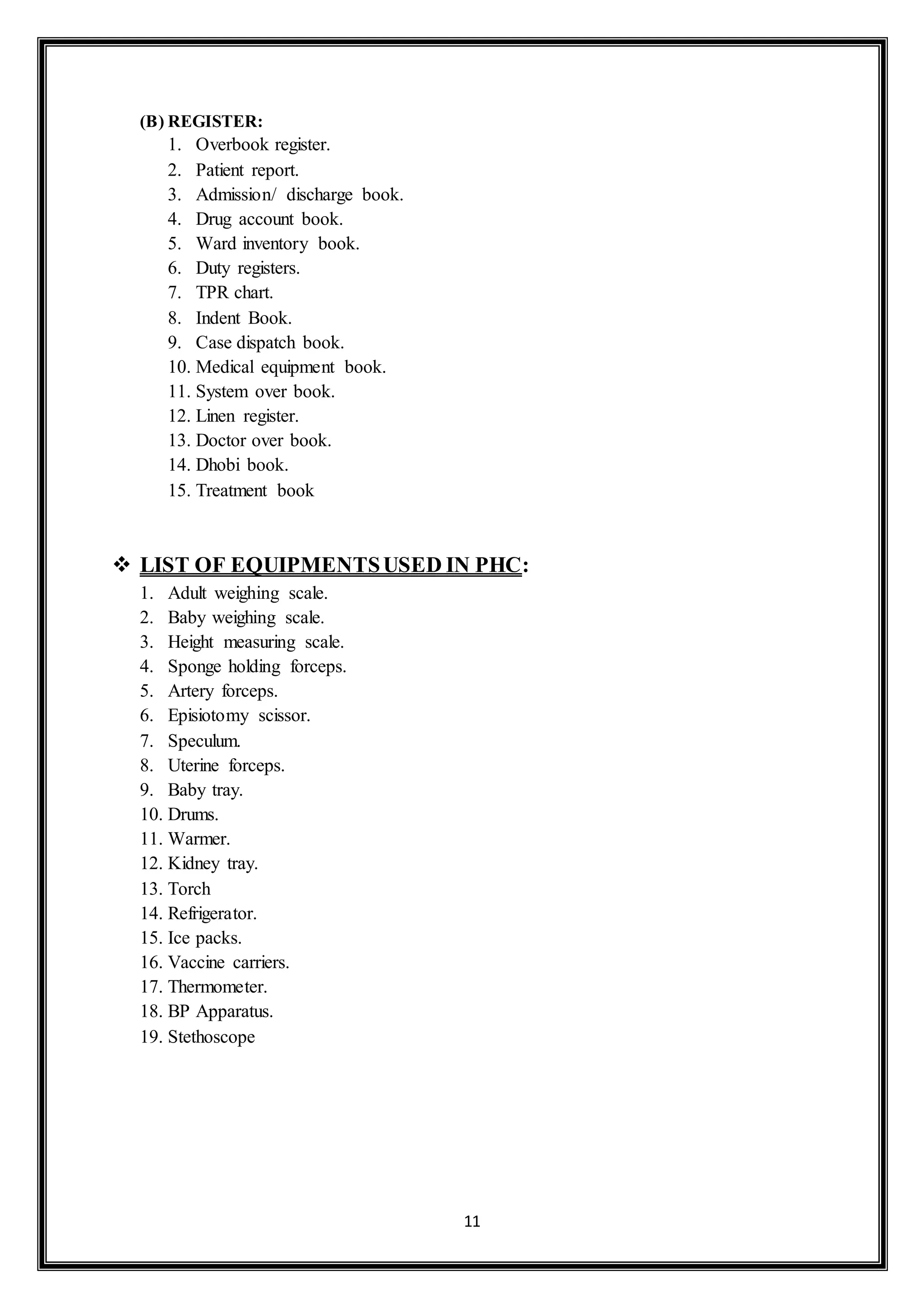 11
(B) REGISTER:
1. Overbook register.
2. Patient report.
3. Admission/ discharge book.
4. Drug account book.
5. Ward inventory book.
6. Duty registers.
7. TPR chart.
8. Indent Book.
9. Case dispatch book.
10. Medical equipment book.
11. System over book.
12. Linen register.
13. Doctor over book.
14. Dhobi book.
15. Treatment book
 LIST OF EQUIPMENTSUSED IN PHC:
1. Adult weighing scale.
2. Baby weighing scale.
3. Height measuring scale.
4. Sponge holding forceps.
5. Artery forceps.
6. Episiotomy scissor.
7. Speculum.
8. Uterine forceps.
9. Baby tray.
10. Drums.
11. Warmer.
12. Kidney tray.
13. Torch
14. Refrigerator.
15. Ice packs.
16. Vaccine carriers.
17. Thermometer.
18. BP Apparatus.
19. Stethoscope
 