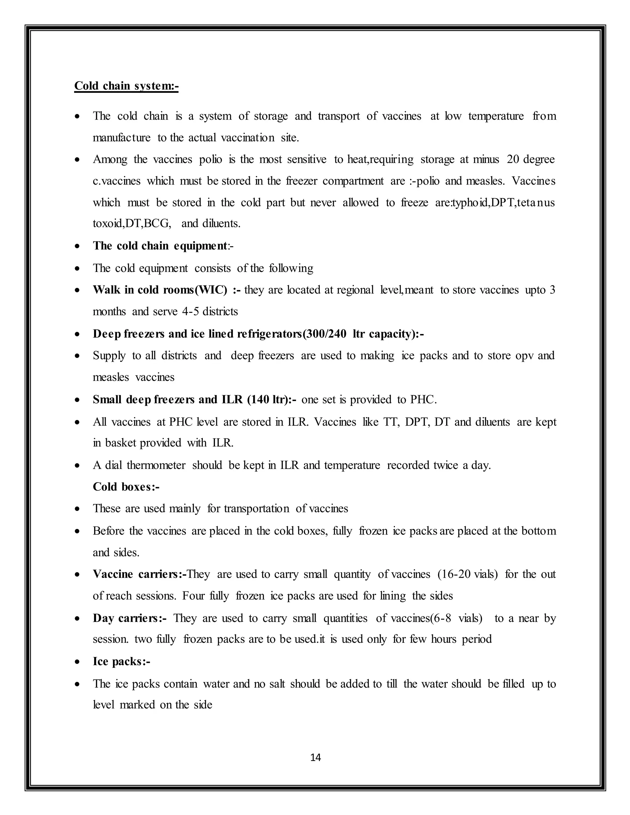 14
Cold chain system:-
 The cold chain is a system of storage and transport of vaccines at low temperature from
manufacture to the actual vaccination site.
 Among the vaccines polio is the most sensitive to heat,requiring storage at minus 20 degree
c.vaccines which must be stored in the freezer compartment are :-polio and measles. Vaccines
which must be stored in the cold part but never allowed to freeze are:typhoid,DPT,tetanus
toxoid,DT,BCG, and diluents.
 The cold chain equipment:-
 The cold equipment consists of the following
 Walk in cold rooms(WIC) :- they are located at regional level,meant to store vaccines upto 3
months and serve 4-5 districts
 Deep freezers and ice lined refrigerators(300/240 ltr capacity):-
 Supply to all districts and deep freezers are used to making ice packs and to store opv and
measles vaccines
 Small deep freezers and ILR (140 ltr):- one set is provided to PHC.
 All vaccines at PHC level are stored in ILR. Vaccines like TT, DPT, DT and diluents are kept
in basket provided with ILR.
 A dial thermometer should be kept in ILR and temperature recorded twice a day.
Cold boxes:-
 These are used mainly for transportation of vaccines
 Before the vaccines are placed in the cold boxes, fully frozen ice packs are placed at the bottom
and sides.
 Vaccine carriers:-They are used to carry small quantity of vaccines (16-20 vials) for the out
of reach sessions. Four fully frozen ice packs are used for lining the sides
 Day carriers:- They are used to carry small quantities of vaccines(6-8 vials) to a near by
session. two fully frozen packs are to be used.it is used only for few hours period
 Ice packs:-
 The ice packs contain water and no salt should be added to till the water should be filled up to
level marked on the side
 