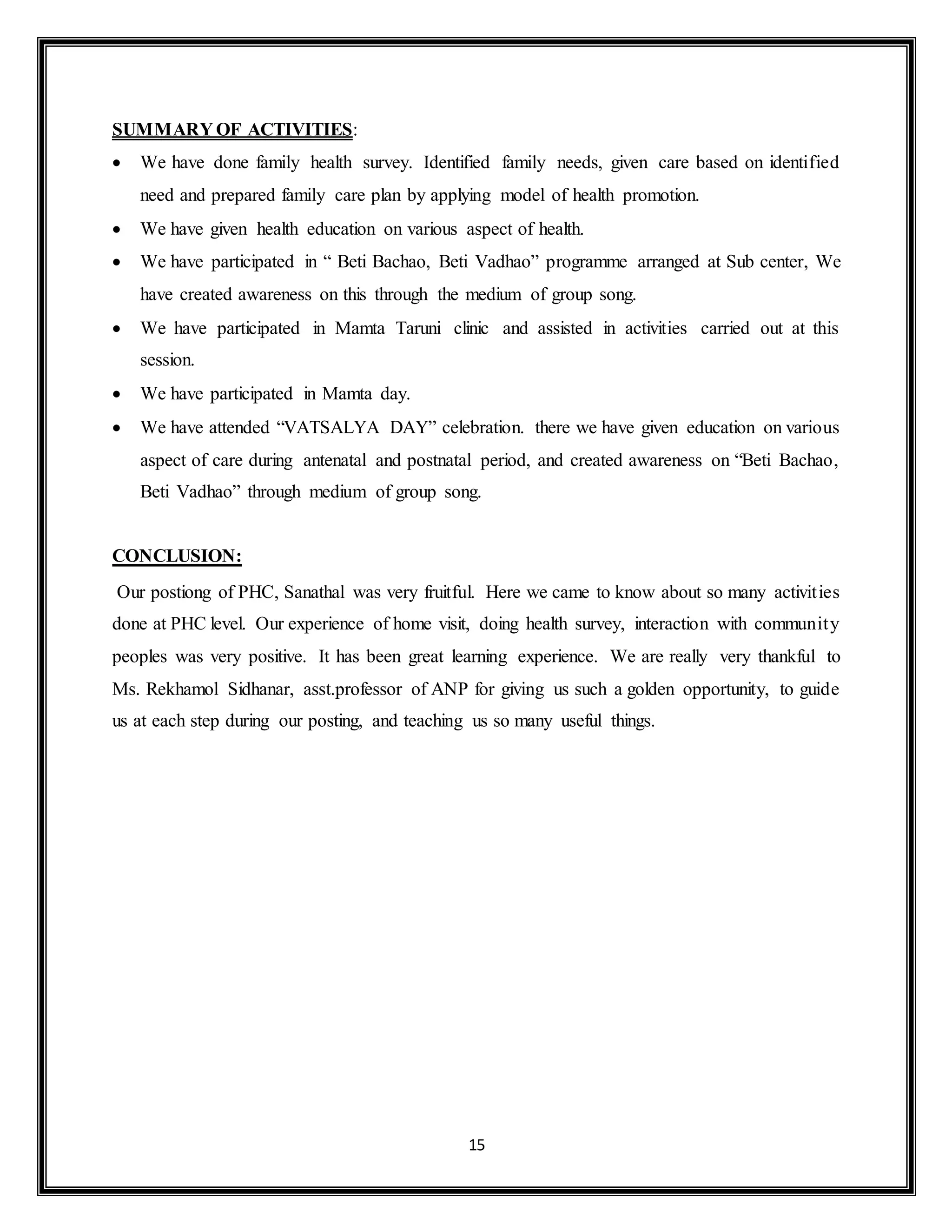 15
SUMMARY OF ACTIVITIES:
 We have done family health survey. Identified family needs, given care based on identified
need and prepared family care plan by applying model of health promotion.
 We have given health education on various aspect of health.
 We have participated in “ Beti Bachao, Beti Vadhao” programme arranged at Sub center, We
have created awareness on this through the medium of group song.
 We have participated in Mamta Taruni clinic and assisted in activities carried out at this
session.
 We have participated in Mamta day.
 We have attended “VATSALYA DAY” celebration. there we have given education on various
aspect of care during antenatal and postnatal period, and created awareness on “Beti Bachao,
Beti Vadhao” through medium of group song.
CONCLUSION:
Our postiong of PHC, Sanathal was very fruitful. Here we came to know about so many activities
done at PHC level. Our experience of home visit, doing health survey, interaction with community
peoples was very positive. It has been great learning experience. We are really very thankful to
Ms. Rekhamol Sidhanar, asst.professor of ANP for giving us such a golden opportunity, to guide
us at each step during our posting, and teaching us so many useful things.
 