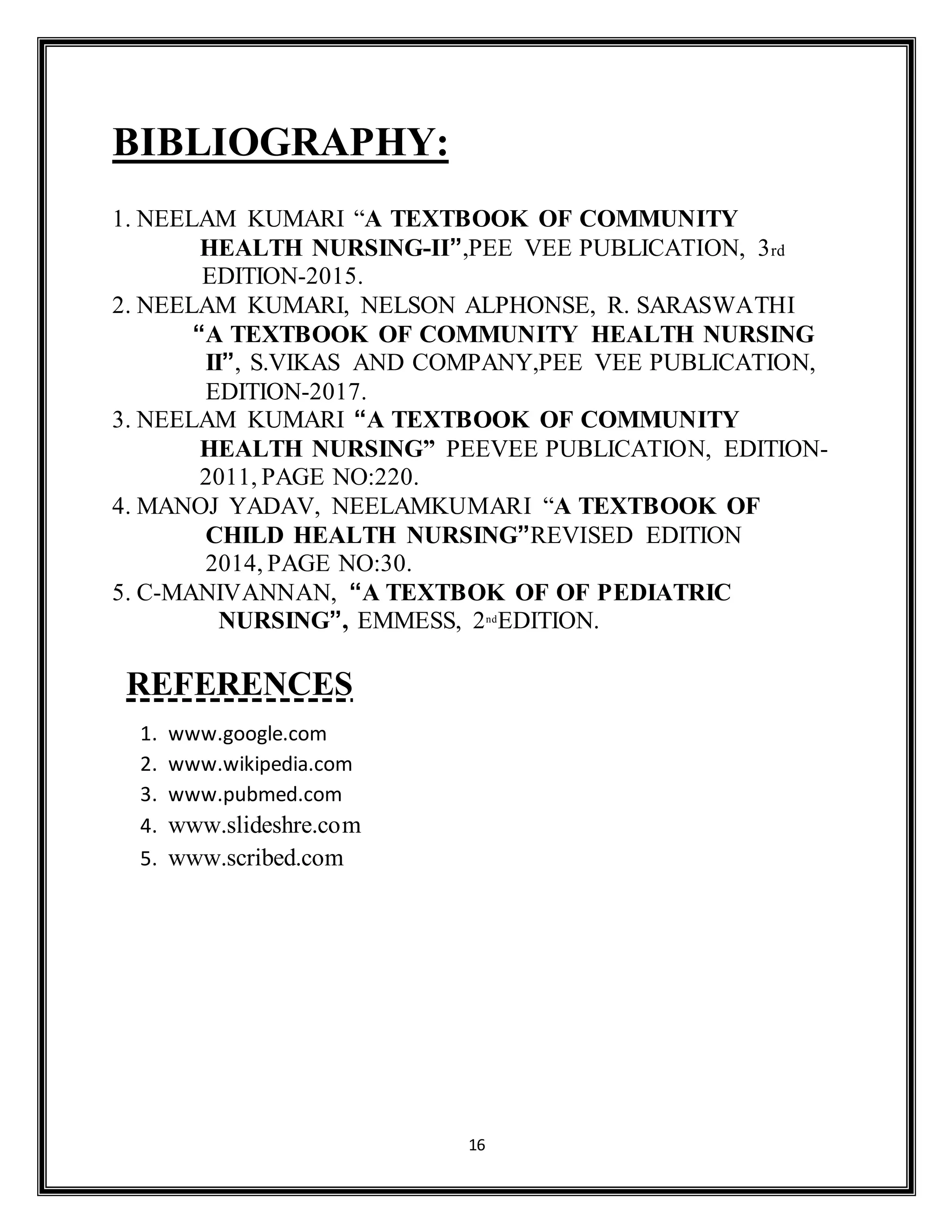 16
BIBLIOGRAPHY:
1. NEELAM KUMARI “A TEXTBOOK OF COMMUNITY
HEALTH NURSING-II”,PEE VEE PUBLICATION, 3rd
EDITION-2015.
2. NEELAM KUMARI, NELSON ALPHONSE, R. SARASWATHI
“A TEXTBOOK OF COMMUNITY HEALTH NURSING
II”, S.VIKAS AND COMPANY,PEE VEE PUBLICATION,
EDITION-2017.
3. NEELAM KUMARI “A TEXTBOOK OF COMMUNITY
HEALTH NURSING” PEEVEE PUBLICATION, EDITION-
2011, PAGE NO:220.
4. MANOJ YADAV, NEELAMKUMARI “A TEXTBOOK OF
CHILD HEALTH NURSING”REVISED EDITION
2014, PAGE NO:30.
5. C-MANIVANNAN, “A TEXTBOK OF OF PEDIATRIC
NURSING”, EMMESS, 2nd
EDITION.
REFERENCES
1. www.google.com
2. www.wikipedia.com
3. www.pubmed.com
4. www.slideshre.com
5. www.scribed.com
 