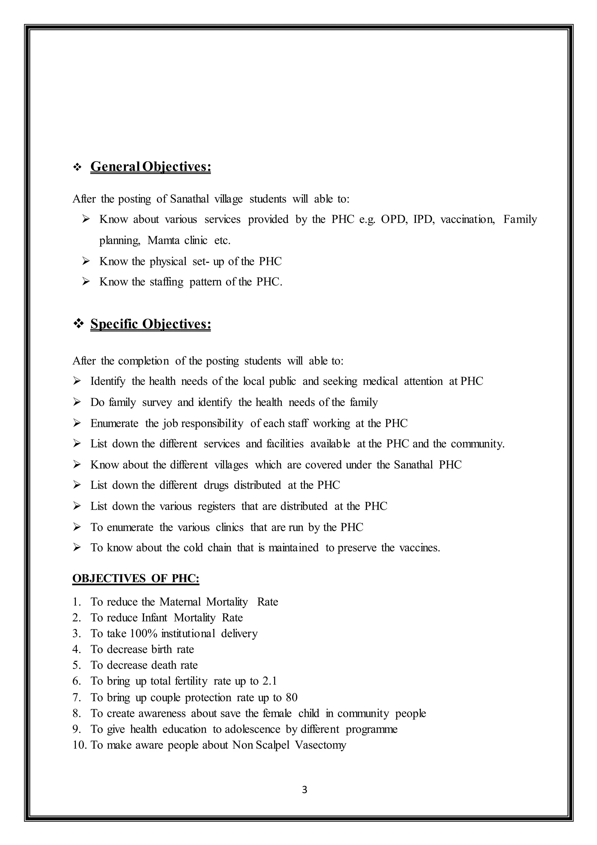 3
 GeneralObjectives:
After the posting of Sanathal village students will able to:
 Know about various services provided by the PHC e.g. OPD, IPD, vaccination, Family
planning, Mamta clinic etc.
 Know the physical set- up of the PHC
 Know the staffing pattern of the PHC.
 Specific Objectives:
After the completion of the posting students will able to:
 Identify the health needs of the local public and seeking medical attention at PHC
 Do family survey and identify the health needs of the family
 Enumerate the job responsibility of each staff working at the PHC
 List down the different services and facilities available at the PHC and the community.
 Know about the different villages which are covered under the Sanathal PHC
 List down the different drugs distributed at the PHC
 List down the various registers that are distributed at the PHC
 To enumerate the various clinics that are run by the PHC
 To know about the cold chain that is maintained to preserve the vaccines.
OBJECTIVES OF PHC:
1. To reduce the Maternal Mortality Rate
2. To reduce Infant Mortality Rate
3. To take 100% institutional delivery
4. To decrease birth rate
5. To decrease death rate
6. To bring up total fertility rate up to 2.1
7. To bring up couple protection rate up to 80
8. To create awareness about save the female child in community people
9. To give health education to adolescence by different programme
10. To make aware people about Non Scalpel Vasectomy
 