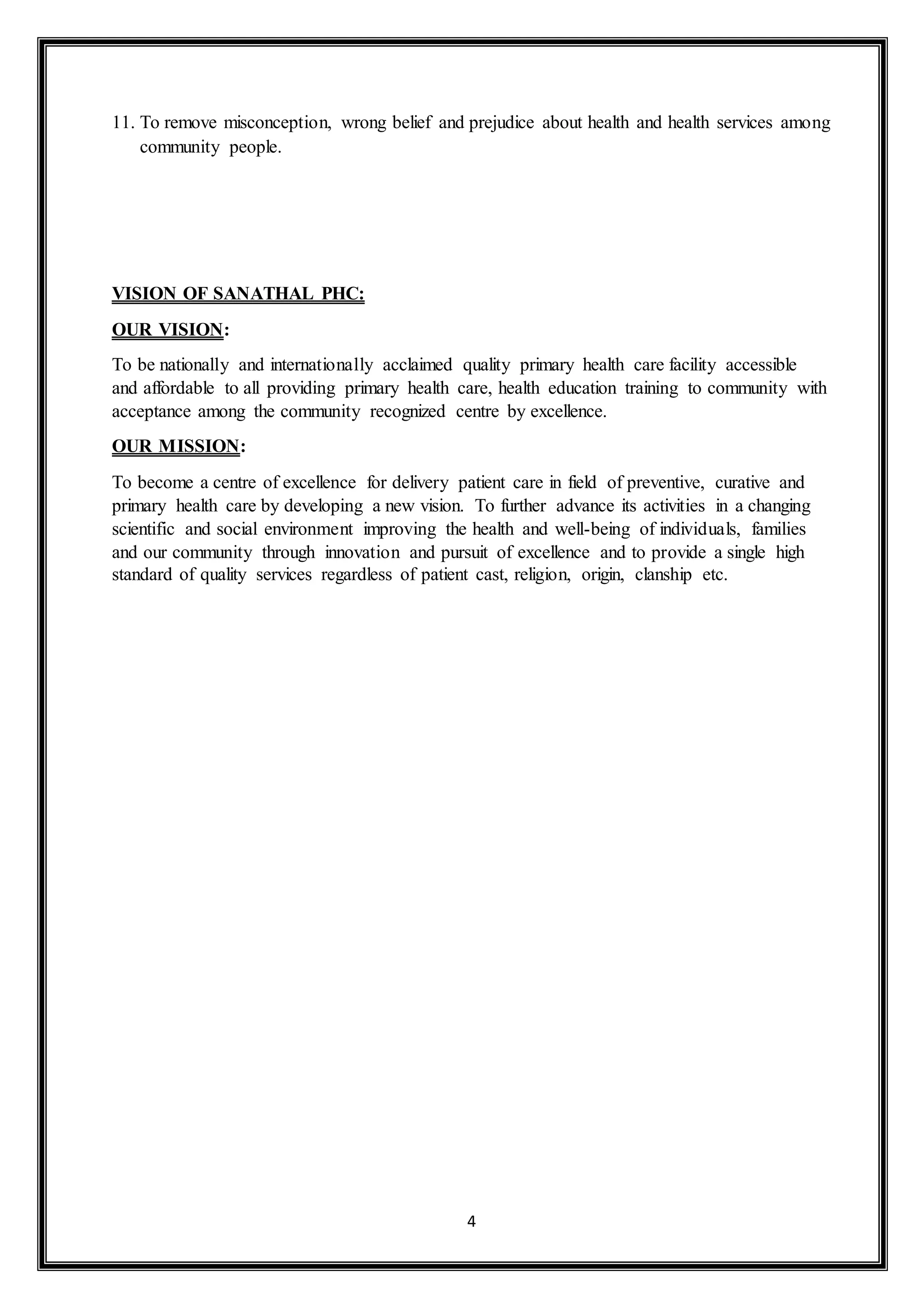 4
11. To remove misconception, wrong belief and prejudice about health and health services among
community people.
VISION OF SANATHAL PHC:
OUR VISION:
To be nationally and internationally acclaimed quality primary health care facility accessible
and affordable to all providing primary health care, health education training to community with
acceptance among the community recognized centre by excellence.
OUR MISSION:
To become a centre of excellence for delivery patient care in field of preventive, curative and
primary health care by developing a new vision. To further advance its activities in a changing
scientific and social environment improving the health and well-being of individuals, families
and our community through innovation and pursuit of excellence and to provide a single high
standard of quality services regardless of patient cast, religion, origin, clanship etc.
 