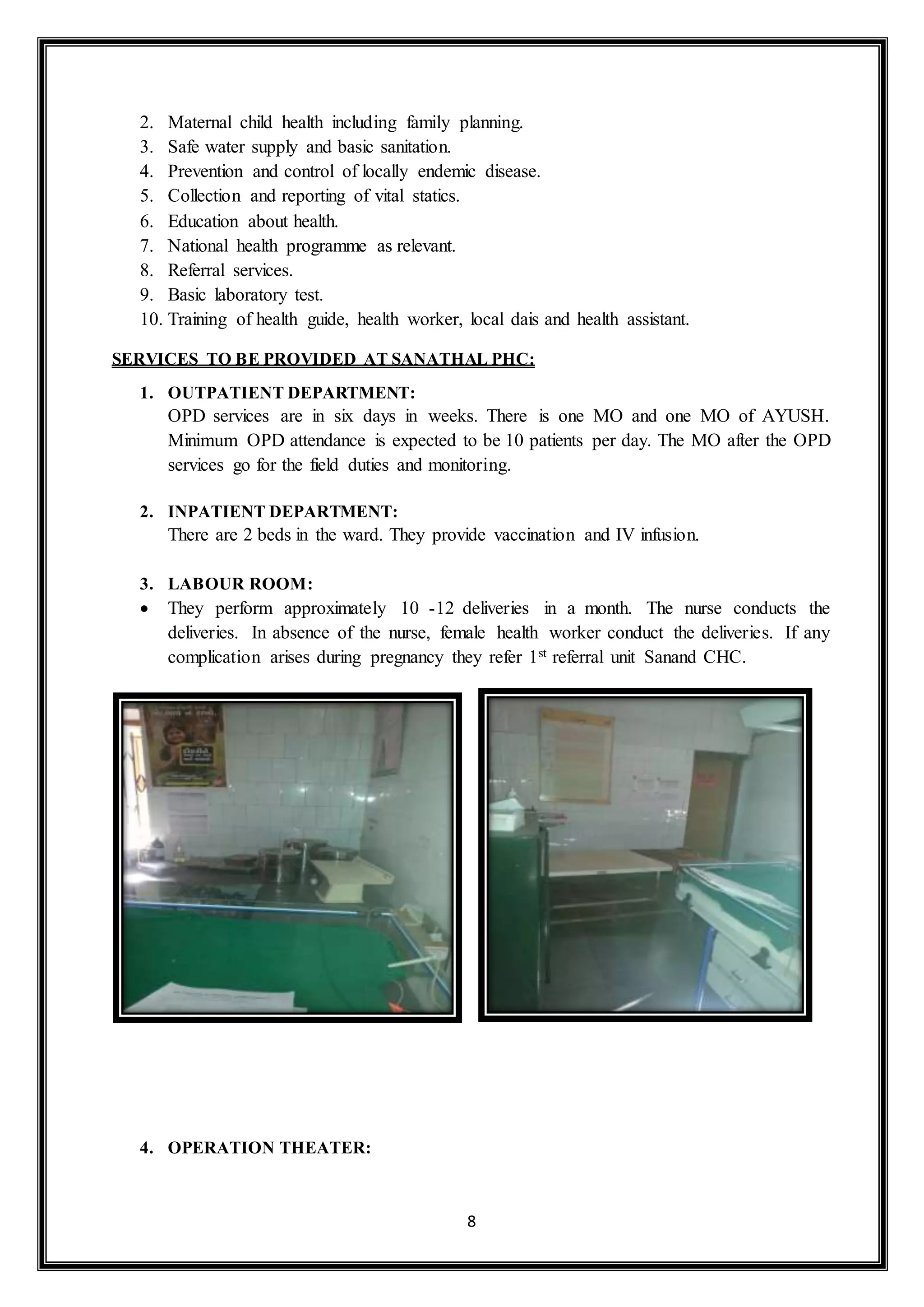 8
2. Maternal child health including family planning.
3. Safe water supply and basic sanitation.
4. Prevention and control of locally endemic disease.
5. Collection and reporting of vital statics.
6. Education about health.
7. National health programme as relevant.
8. Referral services.
9. Basic laboratory test.
10. Training of health guide, health worker, local dais and health assistant.
SERVICES TO BE PROVIDED AT SANATHAL PHC:
1. OUTPATIENT DEPARTMENT:
OPD services are in six days in weeks. There is one MO and one MO of AYUSH.
Minimum OPD attendance is expected to be 10 patients per day. The MO after the OPD
services go for the field duties and monitoring.
2. INPATIENT DEPARTMENT:
There are 2 beds in the ward. They provide vaccination and IV infusion.
3. LABOUR ROOM:
 They perform approximately 10 -12 deliveries in a month. The nurse conducts the
deliveries. In absence of the nurse, female health worker conduct the deliveries. If any
complication arises during pregnancy they refer 1st referral unit Sanand CHC.
4. OPERATION THEATER:
 