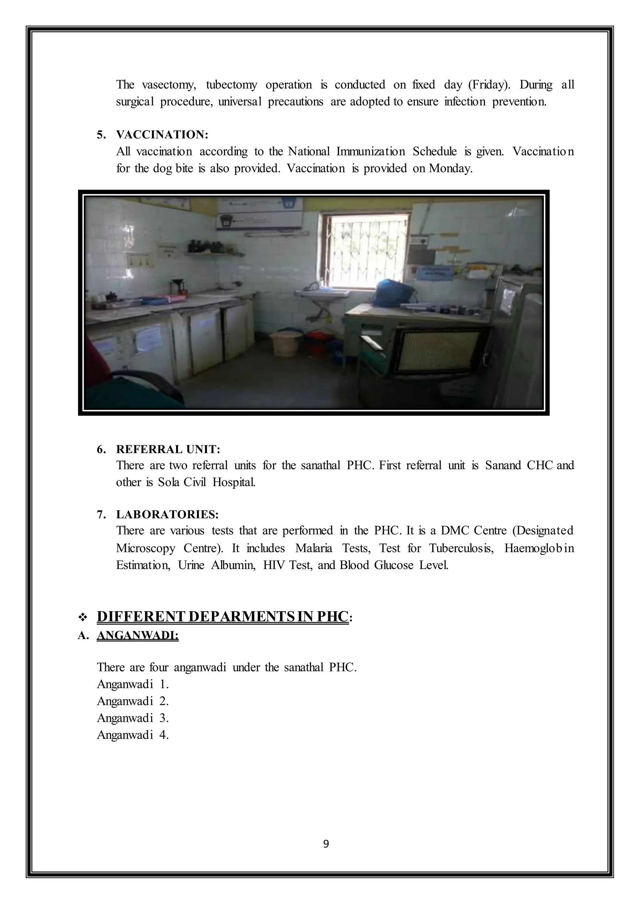 9
The vasectomy, tubectomy operation is conducted on fixed day (Friday). During all
surgical procedure, universal precautions are adopted to ensure infection prevention.
5. VACCINATION:
All vaccination according to the National Immunization Schedule is given. Vaccination
for the dog bite is also provided. Vaccination is provided on Monday.
6. REFERRAL UNIT:
There are two referral units for the sanathal PHC. First referral unit is Sanand CHC and
other is Sola Civil Hospital.
7. LABORATORIES:
There are various tests that are performed in the PHC. It is a DMC Centre (Designated
Microscopy Centre). It includes Malaria Tests, Test for Tuberculosis, Haemoglobin
Estimation, Urine Albumin, HIV Test, and Blood Glucose Level.
 DIFFERENT DEPARMENTSIN PHC:
A. ANGANWADI:
There are four anganwadi under the sanathal PHC.
Anganwadi 1.
Anganwadi 2.
Anganwadi 3.
Anganwadi 4.
 