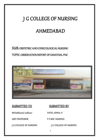 1
J G COLLEGE OF NURSING
AHMEDABAD
SUB:OBSTETRICANDGYNECOLOGICALNURSING
TOPIC:OBSERVATIONREPORTOFSANATHAL PHC
SUBMITTED TO SUBMITTED BY
MS.Rekhamol sidhnar PATEL SONAL P.
ASST.PROFESSOR F.Y.MSC NURSING
J.G.COLLEGE OF NURSING J.G COLLEGE OF NURSING
 