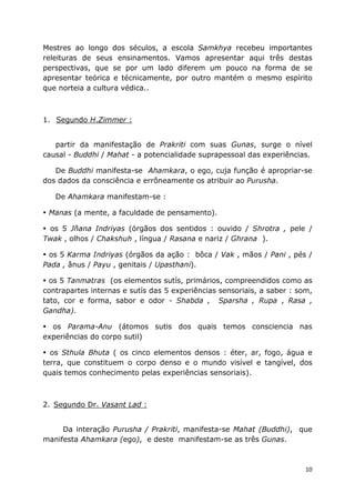 10
Mestres ao longo dos séculos, a escola Samkhya recebeu importantes
releituras de seus ensinamentos. Vamos apresentar aqui três destas
perspectivas, que se por um lado diferem um pouco na forma de se
apresentar teórica e técnicamente, por outro mantém o mesmo espírito
que norteia a cultura védica..
1. Segundo H.Zimmer :
partir da manifestação de Prakriti com suas Gunas, surge o nível
causal - Buddhi / Mahat - a potencialidade suprapessoal das experiências.
De Buddhi manifesta-se Ahamkara, o ego, cuja função é apropriar-se
dos dados da consciência e errôneamente os atribuir ao Purusha.
De Ahamkara manifestam-se :
Manas (a mente, a faculdade de pensamento).
os 5 Jñana Indriyas (órgãos dos sentidos : ouvido / Shrotra , pele /
Twak , olhos / Chakshuh , língua / Rasana e nariz / Ghrana ).
os 5 Karma Indriyas (órgãos da ação : bôca / Vak , mãos / Pani , pés /
Pada , ânus / Payu , genitais / Upasthani).
os 5 Tanmatras (os elementos sutís, primários, compreendidos como as
contrapartes internas e sutís das 5 experiências sensoriais, a saber : som,
tato, cor e forma, sabor e odor - Shabda , Sparsha , Rupa , Rasa ,
Gandha).
os Parama-Anu (átomos sutis dos quais temos consciencia nas
experiências do corpo sutil)
os Sthula Bhuta ( os cinco elementos densos : éter, ar, fogo, água e
terra, que constituem o corpo denso e o mundo visível e tangível, dos
quais temos conhecimento pelas experiências sensoriais).
2. Segundo Dr. Vasant Lad :
Da interação Purusha / Prakriti, manifesta-se Mahat (Buddhi), que
manifesta Ahamkara (ego), e deste manifestam-se as três Gunas.
 