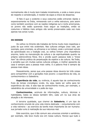 100
normalmente não é muito bem tratada inicialmente, e onde a maior prova
de respeito e consideração, é receber da sogra a chave da despensa.
O fato é que o ocidente e seus costumes estão entrando rápida e
expansivamente na Índia, remexendo com a velha estrutura, pois assim
como também acontece com as nações indígenas sul e norte americanas,
os jovens não estão querendo mais seguir as tradições, então os
costumes e hábitos mais antigos vão sendo preservados cada vez mais
apenas nas zonas rurais.
OS IDOSOS
Os velhos no Oriente são tratados de forma muito mais respeitosa e
justa do que entre nós ocidentais. Nas culturas antigas (isso vale, por
exemplo, para orientais, os africanos e os índios), onde o principal veículo
do aprendizado era a tradição oral, os velhos tinham uma importância
enorme, tanto na manutenção da cultura e da espiritualidade quanto na
própria sobrevivência física. Era o ancião quem passava todo o “know
how” da ciência prática da perpetuação da espécie e da cultura. Na Índia,
e acredito que em muitas outras culturas antigas, o melhor aposento da
casa é sempre para a pessoa mais velha. E a palavra final é sempre da
pessoa mais idosa.
Pessoalmente, penso que uma pessoa idosa deveria ter três coisas
para compartilhar com a gerações mais jovens: a experiência da vida, os
conhecimentos e a Sabedoria.
Experiência da vida, ou vivência, é aquele tipo de conhecimento
fruto do tempo cronológico vivido. Ou seja, basta ser velho para ter
experiência da vida. E este tipo de conhecimento nivela, por exemplo, o
catedrático da universidade e o peão da roça.
Conhecimentos, acúmulo de informações, cultura, técnicas e
habilidades, todos os idosos também têm, cada um na sua área de
atuação e de interesses.
A terceira qualidade, que chamei de Sabedoria, é um tipo de
conhecimento oriundo de uma vida inteira dedicada – conjuntamente com
a vida rotineira - ao exercício da tarefa mais importante do ser humano:
sua jornada rumo à realização da sua natureza real.
Este exercício, que é tão comum aos universos oriental e xamânico,
por exemplo, não teve muito eco em nossa cultura. Parece que tudo o
 