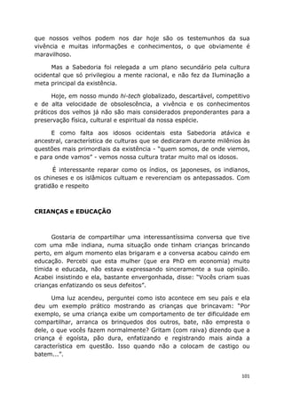 101
que nossos velhos podem nos dar hoje são os testemunhos da sua
vivência e muitas informações e conhecimentos, o que obviamente é
maravilhoso.
Mas a Sabedoria foi relegada a um plano secundário pela cultura
ocidental que só privilegiou a mente racional, e não fez da Iluminação a
meta principal da existência.
Hoje, em nosso mundo hi-tech globalizado, descartável, competitivo
e de alta velocidade de obsolescência, a vivência e os conhecimentos
práticos dos velhos já não são mais considerados preponderantes para a
preservação física, cultural e espiritual da nossa espécie.
E como falta aos idosos ocidentais esta Sabedoria atávica e
ancestral, característica de culturas que se dedicaram durante milênios às
questões mais primordiais da existência - “quem somos, de onde viemos,
e para onde vamos” - vemos nossa cultura tratar muito mal os idosos.
É interessante reparar como os índios, os japoneses, os indianos,
os chineses e os islâmicos cultuam e reverenciam os antepassados. Com
gratidão e respeito
CRIANÇAS e EDUCAÇÃO
Gostaria de compartilhar uma interessantíssima conversa que tive
com uma mãe indiana, numa situação onde tinham crianças brincando
perto, em algum momento elas brigaram e a conversa acabou caindo em
educação. Percebi que esta mulher (que era PhD em economia) muito
tímida e educada, não estava expressando sinceramente a sua opinião.
Acabei insistindo e ela, bastante envergonhada, disse: “Vocês criam suas
crianças enfatizando os seus defeitos”.
Uma luz acendeu, perguntei como isto acontece em seu país e ela
deu um exemplo prático mostrando as crianças que brincavam: “Por
exemplo, se uma criança exibe um comportamento de ter dificuldade em
compartilhar, arranca os brinquedos dos outros, bate, não empresta o
dele, o que vocês fazem normalmente? Gritam (com raiva) dizendo que a
criança é egoísta, pão dura, enfatizando e registrando mais ainda a
característica em questão. Isso quando não a colocam de castigo ou
batem...”.
 