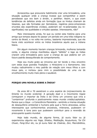 102
Acrescentou que procuraria habilmente criar uma brincadeira, uma
situação qualquer onde a criança tivesse que compartilhar e assim
percebesse que era bom o dividir, o partilhar. Assim, o que eram
tendências de defeitos ainda em formação (que os hindus chamam de
Vasanas, que são formadas por Samskaras, registros psico-emocionais
oriundos das experiências vividas), poderiam ser re-polarizadas (ou re-
significadas) nas qualidades e virtudes opostas. Interessante, não?
Mais interessante ainda, foi que eu contei esta história para uma
amiga que tempos depois foi passar um período em uma tribo indígena no
centro do Brasil, e na volta me contou, bastante impressionada, que ela
havia visto acontecer entre os índios brasileiros aquilo que a indiana
falara.
Em algum momento haviam crianças brincando, mulheres tomando
conta, e alguma criança manifestou algum “defeito” e logo as índias
criaram uma brincadeira para curar a criança do que poderia ser um
futuro padrão desequilibrado de comportamento.
Hoje sou muito grato ao Universo por ter tecido o meu encontro
com estas duas grandes Tradições: o Hinduísmo e o Xamanismo. Isto
mudou radicalmente o meu padrão de relação com meus filhos e com
meus pais, e norteou para mim a possibilidade de uma via de
envelhecimento muito mais plena e saudável.
PORQUE UMA NOVELA SOBRE A ÍNDIA?
Os anos 60 e 70 assistiram a uma espécie de (re)nascimento do
Oriente no mundo ocidental. A geração beat e o movimento hippie
começaram a importar da Índia e da China um universo que viria a
“contaminar” profunda e positivamente nosso mundo cristão/capitalista.
Parece que a Gaya - a Consciência Planetária - sentindo a imensa situação
de desequilíbrio ambiental e humano pela qual a Terra atravessa, achou
interessante que conhecimentos ancestrais, milenares, pudessem vir
novamente à tona para que pudessem contribuir para a reversão do
preocupante quadro mundial.
Hoje todo mundo, de alguma forma, já ouviu falar ou já
experienciou alguma vez Yoga, Shiatsu, Meditação, Acupuntura, Tai Chi
Chuan, Feng-Shui etc, ou já ouviu falar de Chakras, Zen, Macrobiótica,
 