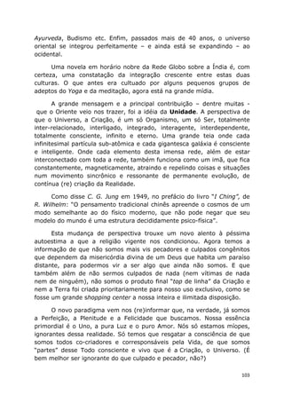 103
Ayurveda, Budismo etc. Enfim, passados mais de 40 anos, o universo
oriental se integrou perfeitamente – e ainda está se expandindo – ao
ocidental.
Uma novela em horário nobre da Rede Globo sobre a Índia é, com
certeza, uma constatação da integração crescente entre estas duas
culturas. O que antes era cultuado por alguns pequenos grupos de
adeptos do Yoga e da meditação, agora está na grande mídia.
A grande mensagem e a principal contribuição – dentre muitas -
que o Oriente veio nos trazer, foi a idéia da Unidade. A perspectiva de
que o Universo, a Criação, é um só Organismo, um só Ser, totalmente
inter-relacionado, interligado, integrado, interagente, interdependente,
totalmente consciente, infinito e eterno. Uma grande teia onde cada
infinitesimal partícula sub-atômica e cada gigantesca galáxia é consciente
e inteligente. Onde cada elemento desta imensa rede, além de estar
interconectado com toda a rede, também funciona como um imã, que fica
constantemente, magneticamente, atraindo e repelindo coisas e situações
num movimento sincrônico e ressonante de permanente evolução, de
contínua (re) criação da Realidade.
Como disse C. G. Jung em 1949, no prefácio do livro “I Ching”, de
R. Wilhelm: “O pensamento tradicional chinês apreende o cosmos de um
modo semelhante ao do físico moderno, que não pode negar que seu
modelo do mundo é uma estrutura decididamente psico-física”.
Esta mudança de perspectiva trouxe um novo alento à péssima
autoestima a que a religião vigente nos condicionou. Agora temos a
informação de que não somos mais vis pecadores e culpados congênitos
que dependem da misericórdia divina de um Deus que habita um paraíso
distante, para podermos vir a ser algo que ainda não somos. E que
também além de não sermos culpados de nada (nem vítimas de nada
nem de ninguém), não somos o produto final “top de linha” da Criação e
nem a Terra foi criada prioritariamente para nosso uso exclusivo, como se
fosse um grande shopping center a nossa inteira e ilimitada disposição.
O novo paradigma vem nos (re)informar que, na verdade, já somos
a Perfeição, a Plenitude e a Felicidade que buscamos. Nossa essência
primordial é o Uno, a pura Luz e o puro Amor. Nós só estamos míopes,
ignorantes dessa realidade. Só temos que resgatar a consciência de que
somos todos co-criadores e corresponsáveis pela Vida, de que somos
“partes” desse Todo consciente e vivo que é a Criação, o Universo. (É
bem melhor ser ignorante do que culpado e pecador, não?)
 