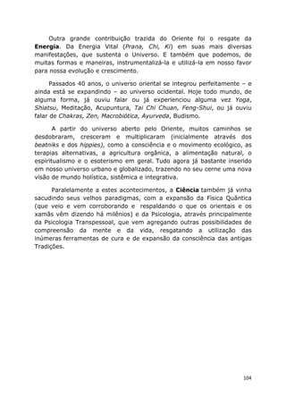 104
Outra grande contribuição trazida do Oriente foi o resgate da
Energia. Da Energia Vital (Prana, Chi, Ki) em suas mais diversas
manifestações, que sustenta o Universo. E também que podemos, de
muitas formas e maneiras, instrumentalizá-la e utilizá-la em nosso favor
para nossa evolução e crescimento.
Passados 40 anos, o universo oriental se integrou perfeitamente – e
ainda está se expandindo – ao universo ocidental. Hoje todo mundo, de
alguma forma, já ouviu falar ou já experienciou alguma vez Yoga,
Shiatsu, Meditação, Acupuntura, Tai Chi Chuan, Feng-Shui, ou já ouviu
falar de Chakras, Zen, Macrobiótica, Ayurveda, Budismo.
A partir do universo aberto pelo Oriente, muitos caminhos se
desdobraram, cresceram e multiplicaram (inicialmente através dos
beatniks e dos hippies), como a consciência e o movimento ecológico, as
terapias alternativas, a agricultura orgânica, a alimentação natural, o
espiritualismo e o esoterismo em geral. Tudo agora já bastante inserido
em nosso universo urbano e globalizado, trazendo no seu cerne uma nova
visão de mundo holística, sistêmica e integrativa.
Paralelamente a estes acontecimentos, a Ciência também já vinha
sacudindo seus velhos paradigmas, com a expansão da Física Quântica
(que veio e vem corroborando e respaldando o que os orientais e os
xamãs vêm dizendo há milênios) e da Psicologia, através principalmente
da Psicologia Transpessoal, que vem agregando outras possibilidades de
compreensão da mente e da vida, resgatando a utilização das
inúmeras ferramentas de cura e de expansão da consciência das antigas
Tradições.
 