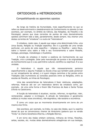 108
ORTODOXOS e HETERODOXOS
Compatibilizando os aparentes opostos
Ao longo da história da Humanidade, mais especificamente no que se
refere ao desenvolvimento e desdobramento do Conhecimento no planeta (e isso
acontece, por exemplo, no âmbito da Ciência, das Religiões, da Filosofia e da
Psicologia), parece que duas correntes de pontos de vista diametralmente
opostos caminham lado a lado, paralelamente, desde sempre. Vou chamar uma
destas correntes de “ortodoxia” e a outra de “heterodoxia”.
O ortodoxo, neste caso, é aquele que segue uma determinada linha, uma
única Escola, Religião ou Tradição específica. Ele é o guardião de uma versão
particular, um ponto de vista específico – religioso ou filosófico - sobre Deus,
sobre o homem e/ou sobre a Vida e seu funcionamento e sobre filosofia,
teologia, psicologia, metodologia e ritualística.
A função do ortodoxo é manter a essência do Conhecimento da sua
Tradição, viva e protegida. Zelar pela manutenção da pureza e da originalidade
do Conhecimento que é o seu patrimônio cultural, científico ou espiritual. É a sua
verdade.
O heterodoxo é aquele que não necessariamente pertence
especificamente a alguma Tradição ou Escola (mas que também pode pertencer
ou ser simpatizante de várias), e é quem integra caminhos e faz pontes entre
Tradições (são inumeráveis as conexões possíveis entre as Religiões, entre as
escolas de filosofia, as linhas de Psicologia).
Uma das características da heterodoxia é fazer releituras, adaptações,
reformas. Pode-se até ser um heterodoxo dentro da ortodoxia como, por
exemplo, de uma certa forma o foram São Francisco de Assis e Santa Teresa
D’Ávila no Catolicismo.
A função do heterodoxo é atualizar, reciclar, reformar, re-significar, reler,
reinterpretar, adaptar e re-integrar. A atitude do heterodoxo é geralmente
eclética (e muitas vezes sincrética), não-dogmática, não-sectária e ecumênica.
É como um corpo que se movimenta dinamicamente em torno de um
mesmo eixo firme.
Isto acontece, por exemplo, na India, no caso dos Vedas, que é a espinha
dorsal do que se convencionou chamar de Hinduísmo (palavra que na versão
“hindu” se chama Sanathana Dharma, a Religião Eterna).
E em torno dos Vedas orbitam centenas, milhares de linhas, filosofias,
seitas, escolas, etc. muitas delas diametralmente antagônicas em sua teologia,
 