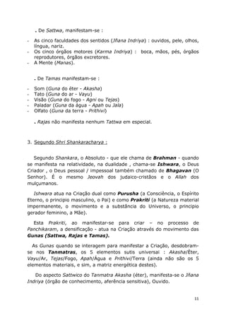 11
. De Sattwa, manifestam-se :
- As cinco faculdades dos sentidos (Jñana Indriya) : ouvidos, pele, olhos,
língua, nariz.
- Os cinco órgãos motores (Karma Indriya) : boca, mãos, pés, órgãos
reprodutores, órgãos excretores.
- A Mente (Manas).
. De Tamas manifestam-se :
- Som (Guna do éter - Akasha)
- Tato (Guna do ar - Vayu)
- Visão (Guna do fogo - Agni ou Tejas)
- Paladar (Guna da água - Apah ou Jala)
- Olfato (Guna da terra - Prithivi)
. Rajas não manifesta nenhum Tattwa em especial.
3. Segundo Shri Shankaracharya :
Segundo Shankara, o Absoluto - que ele chama de Brahman - quando
se manifesta na relatividade, na dualidade , chama-se Ishwara, o Deus
Criador , o Deus pessoal / impessoal também chamado de Bhagavan (O
Senhor). É o mesmo Jeovah dos judaico-cristãos e o Allah dos
mulçumanos.
Ishwara atua na Criação dual como Purusha (a Consciência, o Espírito
Eterno, o principio masculino, o Pai) e como Prakriti (a Natureza material
impermanente, o movimento e a substância do Universo, o principio
gerador feminino, a Mãe).
Esta Prakriti, ao manifestar-se para criar – no processo de
Panchikaram, a densificação - atua na Criação através do movimento das
Gunas (Sattwa, Rajas e Tamas).
As Gunas quando se interagem para manifestar a Criação, desdobram-
se nos Tanmatras, os 5 elementos sutis universai : Akasha/Èter,
Vayu/Ar, Tejas/Fogo, Apah/Água e Prithivi/Terra (ainda não são os 5
elementos materiais, e sim, a matriz energética destes).
Do aspecto Sattwico do Tanmatra Akasha (éter), manifesta-se o Jñana
Indriya (órgão de conhecimento, aferência sensitiva), Ouvido.
 