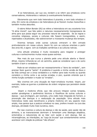 110
E os heterodoxos, por sua vez, tendem a se referir aos ortodoxos como
conservadores, intolerantes e radicais (e eventualmente fanáticos).
Obviamente que nem todo heterodoxo é picareta, e nem todo ortodoxo é
xiita. Em nome da ortodoxia e da heterodoxia já se fizeram muitas maravilhas e
também muitos absurdos.
O rabino Nilton Bonder (RJ) se refere a heterodoxia em seu excelente livro
“A alma imoral”, que fala sobre a natureza necessariamente transgressora da
alma para que possa seguir seu processo natural de expansão. Se as regras e
conceitos religiosos, sociais e culturais não fossem transgredidos, e assim,
repensados e atualizados, não sobreviveriam a incessante mudança dos tempos.
Vivemos tempos onde outras culturas entraram e têm entrado
profundamente em nossa cultura. Assim foi com as culturas orientais a partir
dos anos 60, e agora com as tradições xamânicas e as culturas nativas.
Uma atitude ortodoxa é muito necessária para resgatar e proteger
culturas e conhecimentos muitas vezes quase extintos.
Mas mais do que nunca o planeta pede uma atitude aberta e liberal.
Afinal, mesmo trilhando-se um só caminho, pode-se considerar que o do outro
também é bom e verdadeiro.
Pode-se ser ortodoxo sem ser necessariamente o “dono da verdade”., sem
precisar fazer guerra “santa”. O problema é quando a minha versão de Deus e
da Vida começa ser a única verdadeira e a melhor para todo mundo ou quando
considero a minha certa e as outras erradas, e pior, quando entendo que é
minha função combater e mudar os “errados”.
Nós vivemos em uma situação de hiper-ortodoxia mundial. Vejam, por
exemplo, todas as guerras e problemas de ordem religiosa que persistem desde
sempre.
Vejam a medicina oficial, que não procura integrar outras terapias,
aceitar paradigmas e parâmetros técnicos e filosóficos de outras culturas e
épocas – que privilegiam, por exemplo, uma visão mais integrada do homem, a
prevenção das doenças e a reeducação da população. Uma atitude mais
heterodoxa neste caso beneficiaria a própria medicina em seu aspecto mais
amplo, mas parece que a postura ortodoxa no caso, prefere investir na cura das
doenças, atividade muito mais lucrativa, claro.
Por isso vivemos a cultura da doença e não da saúde, pois saúde não dá
dinheiro, e as transnacionais dominam e fomentam uma ideologia alopática,
sintomática e reducionista de se lidar com saúde e com doença. Daí as
intransigências, as interdições, as “caça às bruxas” que constantemente vemos
acontecer com relação às práticas “não oficiais”.
 