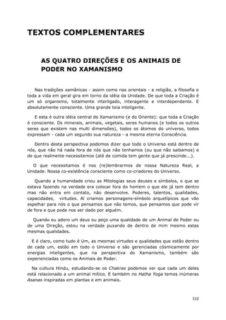 112
TEXTOS COMPLEMENTARES
AS QUATRO DIREÇÕES E OS ANIMAIS DE
PODER NO XAMANISMO
Nas tradições xamânicas - assim como nas orientais - a religião, a filosofia e
toda a vida em geral gira em torno da idéia da Unidade. De que toda a Criação é
um só organismo, totalmente interligado, interagente e interdependente. E
absolutamente consciente. Uma grande teia inteligente.
E esta é outra idéia central do Xamanismo (e do Oriente): que toda a Criação
é consciente. Os minerais, animais, vegetais, seres humanos (e todos os outros
seres que existem nas multi dimensões), todos os átomos do universo, todos
expressam - cada um segundo sua natureza - a mesma eterna Consciência.
Dentro desta perspectiva podemos dizer que todo o Universo está dentro de
nós, que não há nada fora de nós que não tenhamos (ou que não saibamos) e
de que realmente necessitemos (até de comida tem gente que já prescinde...).
O que necessitamos é nos (re)lembrarmos de nossa Natureza Real, a
Unidade. Nossa co-existência consciente como co-criadores do Universo.
Quando a humanidade criou as Mitologias seus deuses e símbolos, o que se
estava fazendo na verdade era colocar fora do homem o que ele já tem dentro
mas não entra em contato, não desenvolve. Poderes, talentos, qualidades,
capacidades, virtudes. Aí criamos personagens-símbolo arquetípicos que vão
espelhar para nós o que pensamos que não temos, que pensamos que pode vir
de fora e que pode nos ser dado por alguém.
Quando eu adoro um deus ou peço uma qualidade de um Animal de Poder ou
de uma Direção, estou na verdade puxando de dentro de mim mesmo estas
mesmas qualidades.
E é claro, como tudo é Um, as mesmas virtudes e qualidades que estão dentro
de cada um, estão em todo o Universo e são gerenciadas cósmicamente por
energias inteligentes, que na perspectiva do Xamanismo, também são
experienciadas como os Animais de Poder.
Na cultura Hindu, estudando-se os Chakras podemos ver que cada um deles
está relacionado a um animal mítico. E também no Hatha Yoga temos inúmeras
Asanas inspiradas em plantas e em animais.
 