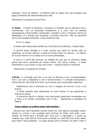 114
chamada “ironia do destino”. O Golfinho fala do alegre fluir das emoções (da
água) consciente da impermanência da vida.
Representa o arquétipo do Guerreiro.
3. Oeste : O Oeste (o Ocidente, o Poente) é a Direção que se relaciona com o
inconsciente, com os processos terapêuticos e a cura, com os estados
transpessoais (mediunidade, canalização, intuição) e com o mergulho interno (a
Meditação). É a direção que expressa o princípio feminino. Fala do elemento
Terra e da estação do Outono, a fase adulta da vida.
A cor é o negro.
O Oeste está relacionado também ao nível físico da existência, a saúde física.
O Animal desta Direção é a Ursa, animal que parte do tempo está na
superfície, no mundo externo, e parte do tempo entra na caverna , no silêncio
do mundo interno e no contato com as outras dimensões.
O Urso é o xamã dos animais, na medida em que por se alimentar desde
grama até carne, passando por frutas, folhas, mel, peixe, insetos – e saber
exatamente o que comer e o que não comer - conhece todas as medicinas.
Representa o arquétipo do Curador.
4.Norte : é a Direção que tem a ver com os Mestres e com a ancestralidade.
Tem a ver com a Sabedoria e com o Conhecimento. É a direção relacionada a
ultima fase da vida onde já se tem o que ensinar para as gerações seguintes.
Relaciona-se com o elemento Ar, com a estação do Inverno e com a cor
branca.
O Norte também está relacionado ao nível mental. O uso equilibrado e
sereno da mente.
O Animal do Norte é o Búfalo, com suas quatro patas bem conectadas com
a Terra e os chifres conectados com o Céu. Representa o arquétipo do
Mestre.
Como utilizar na prática estas informações :
Sempre que você necessitar acordar dentro de você alguma qualidade, poder,
talento ou virtude e ser auxiliado pelos Animais de Poder você pode, p.ex.,
meditar de frente para a Direção que você quer a inspiração e a ajuda (ou
imaginar que você está de frente para a direção, se você não tiver como saber)
para liberar esta qualidade ; ou pode dançar para a Direção. Ou pode “vestir o
 