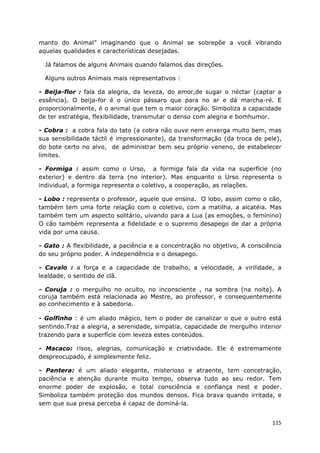 115
manto do Animal” imaginando que o Animal se sobrepõe a você vibrando
aquelas qualidades e características desejadas.
Já falamos de alguns Animais quando falamos das direções.
Alguns outros Animais mais representativos :
- Beija-flor : fala da alegria, da leveza, do amor,de sugar o néctar (captar a
essência). O beija-for é o único pássaro que para no ar e dá marcha-ré. E
proporcionalmente, é o animal que tem o maior coração. Simboliza a capacidade
de ter estratégia, flexibilidade, transmutar o denso com alegria e bomhumor.
- Cobra : a cobra fala do tato (a cobra não ouve nem enxerga muito bem, mas
sua sensibilidade táctil é impressionante), da transformação (da troca de pele),
do bote certo no alvo, de administrar bem seu próprio veneno, de estabelecer
limites.
- Formiga : assim como o Urso, a formiga fala da vida na superfície (no
exterior) e dentro da terra (no interior). Mas enquanto o Urso representa o
individual, a formiga representa o coletivo, a cooperação, as relações.
- Lobo : representa o professor, aquele que ensina. O lobo, assim como o cão,
também tem uma forte relação com o coletivo, com a matilha, a alcatéia. Mas
também tem um aspecto solitário, uivando para a Lua (as emoções, o feminino)
O cão também representa a fidelidade e o supremo desapego de dar a própria
vida por uma causa.
- Gato : A flexibilidade, a paciência e a concentração no objetivo, A consciência
do seu próprio poder. A independência e o desapego.
- Cavalo : a força e a capacidade de trabalho, a velocidade, a virilidade, a
lealdade, o sentido de clã.
- Coruja : o mergulho no oculto, no inconsciente , na sombra (na noite). A
coruja também está relacionada ao Mestre, ao professor, e consequentemente
ao conhecimento e à sabedoria.
-
- Golfinho : é um aliado mágico, tem o poder de canalizar o que o outro está
sentindo.Traz a alegria, a serenidade, simpatia, capacidade de mergulho interior
trazendo para a superfície com leveza estes conteúdos.
- Macaco: risos, alegrias, comunicação e criatividade. Ele é extremamente
despreocupado, é simplesmente feliz.
- Pantera: é um aliado elegante, misterioso e atraente, tem concetração,
paciência e atenção durante muito tempo, observa tudo ao seu redor. Tem
enorme poder de explosão, e total consciência e confiança nest e poder.
Simboliza também proteção dos mundos densos. Fica brava quando irritada, e
sem que sua presa perceba é capaz de dominá-la.
 
