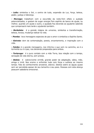 116
- Leão: simboliza o Sol, o centro de tudo, expansão da Luz, força, beleza,
poder, justiça e liderança.
- Morcego: trabalham com a escuridão da noite.Tem olfato e audição
potencializados, e gostam de sugar energia.Tem espírito de banco de ajuda, ou
melhor, quando um ajuda o outro, o ajudado fica devendo ao ajudante sabendo
que compensará mais tarde o ajudando também.
- Borboleta: é a grande mágica do universo, simboliza a transformação,
beleza, leveza, mudança radical na vida.
- Pomba: leva mensagens especiais de paz e amor e simboliza o Espírito Santo.
- Gaivota: dom da contemplação, poesia, encantamento, e inspiração com a
vida.
- Falcão: é o grande mensageiro, nos informa o que vem no caminho, se é a
tormenta ou é a paz, nos deixando preparados para ambos.
- Tartaruga: é o puro contato com a mãe Terra, boa relação com o tempo,
sensação de vida eterna, sem pressa.
- Baleia: é sobrevivente ermitã, grande poder de adaptação, sábia, mãe,
amiga e irmã. Nos ensina a enfrentar tudo com força e sutileza ao mesmo
tempo. Fala do conhecimento ancestral, atávico. Desliza sobre as águas quase
sem ser percebida apesar de seu tamanho e seu peso. Pessoas com esta aliança
possuem sabedoria emocional.
 