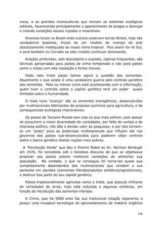 118
vivos, e as grandes monoculturas que tornam os sistemas ecológicos
estéreis, favorecendo principalmente o aparecimento de pragas e doenças
e criando condições sociais injustas e miseráveis.
Diversos locais no Brasil onde outrora existiram terras férteis, hoje são
verdadeiros desertos, frutos de um modelo de manejo do solo
absolutamente inadequado ao nosso clima tropical. Pois assim foi no Sul,
e será também no Cerrado se este modelo continuar dominando.
Arações profundas, solo descoberto e exposto, capinas frequentes, são
técnicas apropriadas para países de clima temperado e não para países
como o nosso com alta insolação e fortes chuvas.
Dado este triste passo temos agora a questão das sementes.
Atualmente o que existe é uma verdadeira guerra pelo controle genético
das sementes. Mais ou menos como está acontecendo com a informação,
quem tiver o controle sobre o capital genético terá um poder quase
ilimitado sobre a humanidade.
O mais novo "avanço" são as sementes transgênicas, desenvolvidas
por multinacionais fabricantes de produtos químicos para agricultura, e de
consequencias ecológicas imprevisíveis.
Os países de Terceiro Mundo tem sido os que mais sofrem, pois apesar
de possuírem a maior diversidade de variedades, por falta de verbas e de
interesse político, não dão o devido valor às pesquisas, e por isso tornam-
se um "prato" para as poderosas multinacionais que influem até nos
governos dos países sub-desenvolvidos para poderem obter controle
sobre o banco genético destas nações mais pobres.
A "Revolução Verde" que deu o Premio Nobel ao Dr. Norman Borlaugh
em 1970, foi concebida sob o bondoso discurso de que se objetivava
propiciar aos países pobres melhores condições de alimentar sua
população. Na verdade, o que se conseguiu foi torna-los quase que
completamente dependentes das multinacionais que vendem a sua
panacéia em pacotes (sementes híbridas/adubos sintéticos/agrotóxicos),
e destruir boa parte do seu capital genético.
Países tradicionalmente agrícolas como a India, que possuía milhares
de variedades de arroz, hoje está reduzida a algumas centenas, em
função da introdução das sementes híbridas.
A China, que há 5000 anos faz sua tradicional rotação soja/arroz e
possui uma invejável tecnologia de aproveitamento de matéria orgânica
 