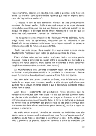 119
(fezes humanas, esgotos de cidades, lixo, nada é perdido) está hoje em
plena "lua-de-mel" com a parafernália química que lhes foi imposta sob a
capa de "agricultura moderna".
O trágico é que as tais sementes híbridas de alta produtividade,
sozinhas não fazem verão. Então é necessário que se as super alimente
com adubos químicos, que por sua vez tornam as culturas suscetíveis ao
ataque de pragas e doenças sendo então necessário o uso do que as
industrias hipócritamente chamam de "defensivos".
No Paquistão o arroz milagroso da Revolução Verde acarretou numa
praga nunca vista de gafanhotos, enquanto que na Indonésia o uso
desvairado de agrotóxicos contaminou rios e lagos matando os peixes e
criando uma onda de fome sem precedentes.
Dado mais este passo, não é preciso dizer que a nossa lavoura já está
devidamente "calibrada" com todos os adubos químicos de praxe.
Estes adubos entre outros males, produzem frutos enormes porém
insossos (veja a diferença de sabor entre o cenourão do mercado e a
cenoura da horta caseira), mais pobres em nutrientes e mais perecíveis
(orgânicos se conservam por muito mais tempo).
As multinacionais dos venenos souberam fazer um bom marketing
subliminar, manipulando os critérios de qualidade do consumidor : bom é
o que é enorme, e tudo igualzinho, como se fosse feito em fábrica.
Isto sem falar em certos conceitos errôneos, mas infelizmente ainda
bastante em voga, que procuram vender a idéia de que agricultura sem
química não é viável em larga escala e que a agricultura ecológica produz
frutos feios e caros.
Além disso - exatamente por produzirem frutos enormes que na
verdade são produtos com mais água - o uso dos adubos químicos torna
as plantas mais sensíveis ao ataque de pragas e doenças, e aí é que
entram os agrotóxicos envenenando tudo: a terra, as culturas, as pragas,
os insetos que se alimentam das pragas (que só são pragas porque seus
predadores também são exterminados pelos venenos), os rios e lagos, os
animais e o homem.
No meio deste arsenal, também se inserem os herbicidas que são
usados antes e durante o ciclo das culturas para fazer a "capina química",
ajudando ainda mais a esterilizar e envenenar o solo. Sim, porque em
todo o processo de plantio, desde os venenos a base de mercúrio que
 