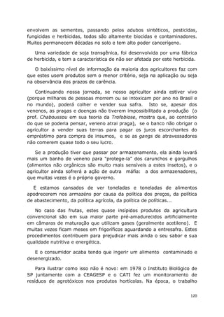 120
envolvem as sementes, passando pelos adubos sintéticos, pesticidas,
fungicidas e herbicidas, todos são altamente biocidas e contaminadores.
Muitos permanecem décadas no solo e tem alto poder cancerígeno.
Uma variedade de soja transgênica, foi desenvolvida por uma fábrica
de herbicida, e tem a característica de não ser afetada por este herbicida.
O baixíssimo nível de informação da maioria dos agricultores faz com
que estes usem produtos sem o menor critério, seja na aplicação ou seja
na observância dos prazos de carência.
Continuando nossa jornada, se nosso agricultor ainda estiver vivo
(porque milhares de pessoas morrem ou se intoxicam por ano no Brasil e
no mundo), poderá colher e vender sua safra. Isto se, apesar dos
venenos, as pragas e doenças não tiverem impossibilitado a produção (o
prof. Chaboussou em sua teoria da Trofobiose, mostra que, ao contrário
do que se poderia pensar, veneno atrai praga), se o banco não obrigar o
agricultor a vender suas terras para pagar os juros escorchantes do
empréstimo para compra de insumos, e se as gangs de atravessadores
não comerem quase todo o seu lucro.
Se a produção tiver que passar por armazenamento, ela ainda levará
mais um banho de veneno para "protege-la" dos carunchos e gorgulhos
(alimentos não orgânicos são muito mais sensíveis a estes insetos), e o
agricultor ainda sofrerá a ação de outra máfia: a dos armazenadores,
que muitas vezes é o próprio governo.
E estamos cansados de ver toneladas e toneladas de alimentos
apodrecerem nos armazéns por causa da política dos preços, da política
de abastecimento, da política agrícola, da política de políticas...
No caso das frutas, estes quase insípidos produtos da agricultura
convencional são em sua maior parte pré-amadurecidos artificialmente
em câmaras de maturação que utilizam gases (geralmente acetileno). E
muitas vezes ficam meses em frigoríficos aguardando a entresafra. Estes
procedimentos contribuem para prejudicar mais ainda o seu sabor e sua
qualidade nutritiva e energética.
E o consumidor acaba tendo que ingerir um alimento contaminado e
desenergizado.
Para ilustrar como isso não é novo: em 1978 o Instituto Biológico de
SP juntamente com a CEAGESP e o CATI fez um monitoramento de
resíduos de agrotóxicos nos produtos hortícolas. Na época, o trabalho
 