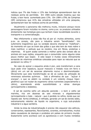 121
indicou que 7% das frutas e 13% das hortaliças apresentavam teor de
resíduos acima do permitido. Em 1985 outro estudo mostrou que nas
frutas, o teor havia aumentado para 13%. Em 1984 o ITAL de Campinas
(SP) comprovou que 41% das amostras utilizadas em uma pesquisa,
apresentaram teor de resíduos acima do permitido.
Atualmente o panorama não melhorou muito, inclusive porque novos
personagens foram incluídos no drama, como p.ex. os produtos utilizados
diretamente nas hortaliças para que tenham maior durabilidade durante o
transporte e a comercialização.
Mas infelizmente a coisa não fica só por aí: muitos alimentos, como
p.ex. os cereais, vão para a industria serem "beneficiados". Um
eufemismo tragicômico que na verdade deveria chamar-se "maleficiar",
do momento em que se tiram dos grãos o que eles tem de mais nobre e
mais nutritivo: a película que os recobre, rica em fibras, proteínas e
vitaminas. Aí quem acaba comendo a melhor parte dos cereais são os
animais em suas rações, enquanto que o consumidor come alguma coisa
pouco melhor que isopor. E este isopor é muitas vezes irônicamente
acrescido de vitaminas sintéticas colocadas para repor as naturais que se
perderam no refino !?
No caso do açúcar o esquema ainda é pior, pois transformam a cana
(que pode virar rapadura, açucar mascavo e melado ricos em ferro e
cálcio) em um sal de sacarose altamente nocivo e desmineralizador.
Óbviamente que esta transformação se dá as custas da utilização de
venenosos solventes químicos. Sob a afirmativa de que "açúcar é
energia", o que se obtém na verdade é um violento choque hiper-
glicêmico que vai roubar do organismo vários nutrientes (especialmente o
cálcio), acarretando ainda suscetibilidade a várias doenças
(principalmente o diabetes).
O sal de cozinha sofre um absurdo parecido : o bom e velho sal
marinho, rico em dezenas de sais minerais e oligoelementos
(principalmente o Iodo - natural - que é perdido no refino, tendo que ser
reposto sob forma sintética), é refinado, gerando um sal de cloreto sódio,
extremamente retentor de liquido no organismo, e cujo sub-produto
industrial é a água sanitária.
Ainda na área da industrialização é preciso não esquecer dos aditivos,
conservantes, espessantes, flavorizantes, corantes, aromatizantes, muitos
deles causadores de doenças e proibidos em países de primeiro mundo.
Exatamente como acontece com os agrotóxicos e com muitos remédios
 