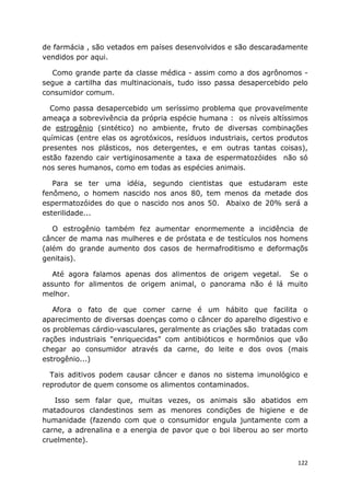 122
de farmácia , são vetados em países desenvolvidos e são descaradamente
vendidos por aqui.
Como grande parte da classe médica - assim como a dos agrônomos -
segue a cartilha das multinacionais, tudo isso passa desapercebido pelo
consumidor comum.
Como passa desapercebido um seríssimo problema que provavelmente
ameaça a sobrevivência da própria espécie humana : os níveis altíssimos
de estrogênio (sintético) no ambiente, fruto de diversas combinações
químicas (entre elas os agrotóxicos, resíduos industriais, certos produtos
presentes nos plásticos, nos detergentes, e em outras tantas coisas),
estão fazendo cair vertiginosamente a taxa de espermatozóides não só
nos seres humanos, como em todas as espécies animais.
Para se ter uma idéia, segundo cientistas que estudaram este
fenômeno, o homem nascido nos anos 80, tem menos da metade dos
espermatozóides do que o nascido nos anos 50. Abaixo de 20% será a
esterilidade...
O estrogênio também fez aumentar enormemente a incidência de
câncer de mama nas mulheres e de próstata e de testículos nos homens
(além do grande aumento dos casos de hermafroditismo e deformaçõs
genitais).
Até agora falamos apenas dos alimentos de origem vegetal. Se o
assunto for alimentos de origem animal, o panorama não é lá muito
melhor.
Afora o fato de que comer carne é um hábito que facilita o
aparecimento de diversas doenças como o câncer do aparelho digestivo e
os problemas cárdio-vasculares, geralmente as criações são tratadas com
rações industriais "enriquecidas" com antibióticos e hormônios que vão
chegar ao consumidor através da carne, do leite e dos ovos (mais
estrogênio...)
Tais aditivos podem causar câncer e danos no sistema imunológico e
reprodutor de quem consome os alimentos contaminados.
Isso sem falar que, muitas vezes, os animais são abatidos em
matadouros clandestinos sem as menores condições de higiene e de
humanidade (fazendo com que o consumidor engula juntamente com a
carne, a adrenalina e a energia de pavor que o boi liberou ao ser morto
cruelmente).
 