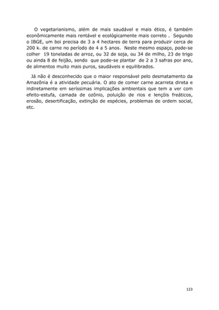 123
O vegetarianismo, além de mais saudável e mais ético, é também
econômicamente mais rentável e ecológicamente mais correto . Segundo
o IBGE, um boi precisa de 3 a 4 hectares de terra para produzir cerca de
200 k. de carne no período de 4 a 5 anos. Neste mesmo espaço, pode-se
colher 19 toneladas de arroz, ou 32 de soja, ou 34 de milho, 23 de trigo
ou ainda 8 de feijão, sendo que pode-se plantar de 2 a 3 safras por ano,
de alimentos muito mais puros, saudáveis e equilibrados.
Já não é desconhecido que o maior responsável pelo desmatamento da
Amazônia é a atividade pecuária. O ato de comer carne acarreta direta e
indiretamente em seríssimas implicações ambientais que tem a ver com
efeito-estufa, camada de ozônio, poluição de rios e lençóis freáticos,
erosão, desertificação, extinção de espécies, problemas de ordem social,
etc.
 