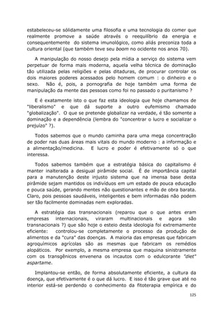 125
estabeleceu-se sólidamente uma filosofia e uma tecnologia do comer que
realmente promove a saúde através o reequilíbrio da energia e
consequentemente do sistema imunológico, como aliás preconiza toda a
cultura oriental (que também teve seu boom no ocidente nos anos 70).
A manipulação do nosso desejo pela mídia a serviço do sistema vem
perpetuar de forma mais moderna, aquela velha técnica de dominação
tão utilizada pelas religiões e pelas ditaduras, de procurar controlar os
dois maiores poderes acessados pelo homem comum : o dinheiro e o
sexo. Não é, pois, a pornografia de hoje também uma forma de
manipulação da mente das pessoas como foi no passado o puritanismo ?
E é exatamente isto o que faz esta ideologia que hoje chamamos de
"liberalismo" e que dá suporte a outro eufemismo chamado
"globalização". O que se pretende globalizar na verdade, é tão somente a
dominação e a dependência (lembra do "concentrar o lucro e socializar o
prejuízo" ?).
Todos sabemos que o mundo caminha para uma mega concentração
de poder nas duas áreas mais vitais do mundo moderno : a informação e
a alimentação/medicina. E lucro e poder é efetivamente só o que
interessa.
Todos sabemos também que a estratégia básica do capitalismo é
manter inalterada a desigual pirâmide social. É de importância capital
para a manutenção deste injusto sistema que na imensa base desta
pirâmide sejam mantidos os indivíduos em um estado de pouca educação
e pouca saúde, gerando mentes não questionantes e mão de obra barata.
Claro, pois pessoas saudáveis, inteligentes e bem informadas não podem
ser tão facilmente dominadas nem exploradas.
A estratégia das transnacionais (reparou que o que antes eram
empresas internacionais, viraram multinacionais e agora são
transnacionais ?) que são hoje o esteio desta ideologia foi extremamente
eficiente: controlou-se completamente o processo da produção de
alimentos e da "cura" das doenças. A maioria das empresas que fabricam
agroquímicos agrícolas são as mesmas que fabricam os remédios
alopáticos. Por exemplo, a mesma empresa que maquina sinistramente
com os transgênicos envenena os incautos com o edulcorante "diet"
aspartame.
Implantou-se então, de forma absolutamente eficiente, a cultura da
doença, que efetivamente é o que dá lucro. E isso é tão grave que até no
interior está-se perdendo o conhecimento da fitoterapia empírica e do
 