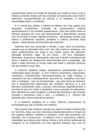 126
curandeirismo nativo em função da televisão que invade os lares rurais e
infecta as mentes simples com seu conteúdo na maioria das vezes inútil e
destrutivo, homogeneizando as culturas e as tradições, e criando
necessidades fúteis e a artificiais.
E aí vemos que bilhões e bilhões de dólares tem sido gastos com
pesquisas mirabolantes, produção de equipamentos médicos
sofisticadíssimos e de remédios espetaculares. Tudo para tentar sanar as
doenças causadas por uma vida desequilibrada e desarmônica, quando
com um simples e barato trabalho preventivo - alimentação correta, vida
afetiva e profissional saudável, produtiva e criativa, atividade física
regular - essas doenças praticamente não existiriam.
Sabemos bem que prevenção é barato, e que, como já dissemos,
pessoas que se alimentam bem, tem uma vida criativa e produtiva, que
usam saudavelmente seu corpo e sua mente, quase não adoecem.
Educação alimentar, Yoga, Tai Chi Chuan , Chi Kun, Massagem,
Fitoterapia, Acupuntura, Homeopatia, tudo isso é barato e extremamente
eficaz e poderia ser amplamente disponibilizado para a população, não
fosse a visão nenhuma (e muitas vezes das vezes o interesse nenhum)
dos que decidem nossa vida.
A medicina alopática acabou prestando-se perfeitamente para a
cristalização desta situação. É uma medicina sintomática, reducionista,
imediatista, completamente descompromissada da visão holística e
integrativa da vida e absolutamente ignorante do energético e do sutil.
Com a vantagem - para as transnacionais - que esta forma de medicina,
que é absolutamente dependente dos remédios químicos, é a que
dominou praticamente todo o planeta, entronizando dogmáticamente o
conceito de que só é válido e verdadeiro o que é provado em laboratório.
Bem diferente da visão energética e vitalista das Filosofias e das Terapias
orientais e xamânicas, onde o sutil , o simbólico e o intuitivo são
provados pela milenar experiência pessoal .
E a medicina alopática foi a única medicina desenvolvida na
humanidade que não é vitalista nem holística.
Mas quando esta medicina percebe que alguma terapia oriental pode
ser lucrativa, lança sua teia corporativa descaracterizando a terapia de
seu aspecto dialético, filosófico e simbólico, como está ocorrendo, por
exemplo, com a acupuntura. A medicina criou a "acupuntura médica",
modalidade que reduziu esta milenar ciência a uma técnica sofisticada de
analgesia (e de tratamento de mais algumas doenças cuja cura foi
 