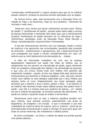 127
"comprovada científicamente") e agora conspira para que só os médicos
possam utiliza-la (embora os pioneiros tenham aprendido com os leigos).
Da mesma forma, aliás, está acontecendo com a Educação Física em
relação ao Yoga, e se deixarmos, Yoga vai virar ginástica. Interesses de
mercado e nada mais...
Ainda por cima, temos que aturar eufemismos surreais como "Planos
de Saúde" e "profissionais de saúde", quando todos estes estão a serviço
da doença fomentando e mantendo este status quo, que é extremamente
lucrativo. Profissionais de Saúde deveriam ser os instrutores de Yoga e
TaiChiChuan, psicólogos, profs. de Educação Fisica, Artes Marciais e
Dança, massoterapeutas, acupunturistas e homeopatas.
A teia das transnacionais dominou com sua ideologia, desde o ensino
da medicina e da agronomia nas universidades, passando pela produção
de alimentos , medicamentos e agroquímicos, até o desenvolvimento de
uma propaganda que ajuda a manter competentemente em vigor um
sistema que se nutre básicamente da deturpação do ... desejo.
A falta da informação verdadeira fez com que as pessoas
depositassem cegamente sua saúde nas mãos do médico, que se
antigamente era um parceiro na manutenção da saúde, agora raramente
influi na verdadeira reeducação dos hábitos e da alimentação do paciente,
o que criou um círculo vicioso onde nem médico nem paciente são
exatamente culpados : aquele, já tem sua cabeça feita pela doutrina das
transnacionais que dominam a medicina alopática ; este, não quer mesmo
mudar seus hábitos (e seus desejos) esperando que o deus médico que
estudou tanto vá curar milagrosamente seu corpo estragado pelas
porcarias que o sistema o leva à comer, pensar e fazer. E ao sistema (e
ao médico) não interessa mudar estes hábitos porque eles podem levar à
saúde - que não é a mesma coisa que ausência de doença , um estado
em que a maioria da população se encontra quando não está doente. E a
saúde vai manter o paciente longe do médico e da farmácia.
Óbviamente como tudo na vida, a medicina alopática também tem
seus méritos, seus grandes avanços, especialmente nas áreas do
diagnóstico, da analgesia e da cirurgia. O que é necessário é que esta
modalidade de medicina deixe de imperar como a "superior", deixe de ser
dominada pelas transnacionais e passe a interagir de igual para igual com
todas as outras medicinas, tão verdadeiras e válidas quanto.
Só como curiosidade : na China, o médico de aldeia era punido quando
uma pessoa adoecia...
 