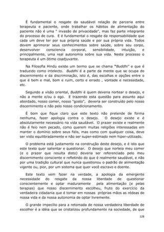 128
É fundamental o resgate da saudável relação de parceria entre
terapeuta e paciente, onde trabalhar os hábitos de alimentação do
paciente não é uma " invasão de privacidade", mas faz parte integrante
do processo de cura. E é fundamental o resgate da responsabilidade que
cada um deve ter por sua própria saúde e por sua própria vida. Todos
devem aprimorar seus conhecimentos sobre saúde, sobre seu corpo,
desenvolver consciencia corporal, sensibilidade, intuição, e
principalmente, uma real autonomia sobre sua vida. Neste processo o
terapeuta é um ótimo coadjuvante.
Na Filosofia Hindu existe um termo que se chama "Buddhi" e que é
traduzido como intelecto. Buddhi é a parte da mente que se ocupa do
discernimento e da discriminação, isto é, das escolhas e opções entre o
que é bem e mal, bom e ruim, certo e errado , vontade e necessidade,
etc.
Segundo a visão oriental, Buddhi é quem deveria nortear o desejo, e
não a mente e/ou o ego. E trazendo esta questão para assunto aqui
abordado, nosso comer, nosso "gosto", deveria ser construído pelo nosso
discernimento e não pelo nosso condicionamento.
É bom que fique claro que este texto não pretende de forma
nenhuma, fazer apologia contra o desejo. O desejo existe e é
absolutamente necessário na vida saudável. O prazer existe e realmente
não é feio nem pecado, como querem muitas religiões interessadas em
manter o domínio sobre seus fiéis, mas como com qualquer coisa, deve
ser visto equilibradamente e não ser super-estimado nem hiper-utilizado.
O problema está justamente na construção deste desejo, e é isto que
este texto quer salientar e questionar. O desejo que norteia meu comer
(e o prazer que resulta disto) deveria ser referenciado pelo meu
discernimento consciente e refletindo do que é realmente saudável, e não
por uma tradição cultural que nunca questionou o padrão de alimentação
vigente ou, pior, por um sistema que quer você escravo e doente.
Este texto vem fazer na verdade, a apologia da emergente
necessidade do resgate da nossa liberdade de questionar
conscientemente e optar maduramente pela alimentação (e pelas
terapias) que nosso discernimento escolheu, fruto do exercício da
verdadeira cidadania que é tomar em nossas próprias mãos as rédeas de
nossa vida e da nossa autonomia de optar livremente.
O grande impecílio para a retomada de nossa verdadeira liberdade de
escolher é a idéia que se cristalizou profundamente na sociedade, de que
 