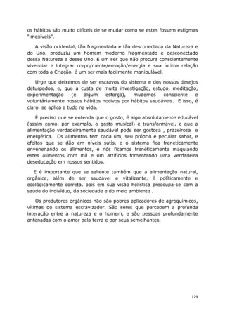129
os hábitos são muito difíceis de se mudar como se estes fossem estigmas
“imexíveis”.
A visão ocidental, tão fragmentada e tão desconectada da Natureza e
do Uno, produziu um homem moderno fragmentado e desconectado
dessa Natureza e desse Uno. E um ser que não procura conscientemente
vivenciar e integrar corpo/mente/emoção/energia e sua íntima relação
com toda a Criação, é um ser mais facilmente manipulável.
Urge que deixemos de ser escravos do sistema e dos nossos desejos
deturpados, e, que a custa de muita investigação, estudo, meditação,
experimentação (e algum esforço), mudemos consciente e
voluntáriamente nossos hábitos nocivos por hábitos saudáveis. E isso, é
claro, se aplica a tudo na vida.
É preciso que se entenda que o gosto, é algo absolutamente educável
(assim como, por exemplo, o gosto musical) e transformável, e que a
alimentação verdadeiramente saudável pode ser gostosa , prazeirosa e
energética. Os alimentos tem cada um, seu próprio e peculiar sabor, e
efeitos que se dão em níveis sutís, e o sistema fica freneticamente
envenenando os alimentos, e nós ficamos frenéticamente maquiando
estes alimentos com mil e um artifícios fomentando uma verdadeira
deseducação em nossos sentidos.
E é importante que se saliente também que a alimentação natural,
orgânica, além de ser saudável e vitalizante, é políticamente e
ecológicamente correta, pois em sua visão holística preocupa-se com a
saúde do indivíduo, da sociedade e do meio ambiente .
Os produtores orgânicos não são pobres aplicadores de agroquímicos,
vítimas do sistema escravizador. São seres que percebem a profunda
interação entre a natureza e o homem, e são pessoas profundamente
antenadas com o amor pela terra e por seus semelhantes.
 