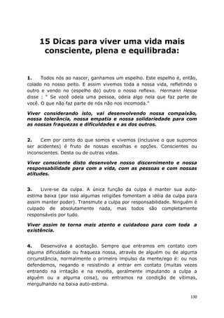 130
15 Dicas para viver uma vida mais
consciente, plena e equilibrada:
1. Todos nós ao nascer, ganhamos um espelho. Este espelho é, então,
colado no nosso peito. E assim vivemos toda a nossa vida, refletindo o
outro e vendo no (espelho do) outro o nosso reflexo. Hermann Hesse
disse : “ Se você odeia uma pessoa, odeia algo nela que faz parte de
você. O que não faz parte de nós não nos incomoda.”
Viver considerando isto, vai desenvolvendo nossa compaixão,
nossa tolerância, nossa empatia e nossa solidariedade para com
as nossas fraquezas e dificuldades e as dos outros.
2. Cem por cento do que somos e vivemos (inclusive o que supomos
ser acidentes) é fruto de nossas escolhas e opções. Conscientes ou
inconscientes. Desta ou de outras vidas.
Viver consciente disto desenvolve nosso discernimento e nossa
responsabilidade para com a vida, com as pessoas e com nossas
atitudes.
3. Livre-se da culpa. A única função da culpa é manter sua auto-
estima baixa (por isso algumas religiões fomentam a idéia da culpa para
assim manter poder). Transmute a culpa por responsabilidade. Ninguém é
culpado de absolutamente nada, mas todos são completamente
responsáveis por tudo.
Viver assim te torna mais atento e cuidadoso para com toda a
existência.
4. Desenvolva a aceitação. Sempre que entramos em contato com
alguma dificuldade ou fraqueza nossa, através de alguém ou de alguma
circunstância, normalmente o primeiro impulso da mente/ego é: ou nos
defendemos, negando e resistindo a entrar em contato (muitas vezes
entrando na irritação e na revolta, geralmente imputando a culpa a
alguém ou a alguma coisa), ou entramos na condição de vítimas,
mergulhando na baixa auto-estima.
 