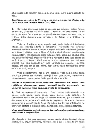 132
olhar nosso lado também pensa a mesma coisa sobre algum aspecto de
nós...
Considerar este fato, te livra do peso dos julgamentos alheios e te
torna mais centrado em teu próprio eixo.
8. Os hindus dizem que todas as doenças que existem - sejam físicas,
emocionais, psíquicas ou energéticas - derivam, de uma forma ou de
outra, de uma única doença: a ignorância de nossa natureza real, a
Unidade (eles chamam esta ignorância de Avidya e a Unidade de
Brahman).
Toda a Criação é uma grande web onde tudo é interligado,
interagente, interdependente e holográfico. Realmente não estamos
irremediavelmente presos a tempo e espaço e às três dimensões (não só
as antigas tradições, mas a Física Quântica atual afirmam amplamente
esta questão). Considerando nossa natureza Una, saiba que não há nada
fora de você que você precise obter que já não tenha. Está tudo dentro de
você, todo o Universo. Você apenas precisa relembrar sua natureza
original, que está pulsando em cada partícula do Universo, em cada
pessoa, em cada ser de cada reino. Todo Amor, Paz e Felicidade já estão
dentro de você, sempre.
Você decididamente não é um pecador. Você não é uma pedra
bruta que precisa ser lapidada. Você já é uma jóia pronta, maravilhosa,
só que recoberta pela poeira desta ignorância primordial.
Passar a considerar estas verdades milenares em nossa vida
cotidiana desenvolve nossa co-participação consciente no
Universo nos seus mais diversos níveis de existência.
9. Todo o Universo é consciente ! Cada pessoa, cada animal, cada
planta, cada pedra, cada célula, cada átomo, cada galáxia... A
Consciência não é um privilégio do cérebro humano, que é apenas um
dos veículos onde esta Consciência se expressa. Esta é a chamada
onipresença e onisciência de Deus. Os índios têm formas sofisticadas de
entrar em contato e interagir com a Consciência subjacente à Natureza.
Viver considerando este fato torna tua vida muito mais respeitosa,
consciente e responsável.
10. Quando a vida nos apresenta algum evento desconfortável, algum
obstáculo ou algum confronto, normalmente o que é acionado em nosso
 