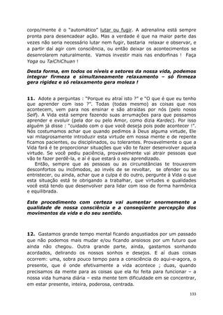 133
corpo/mente é o “automático” lutar ou fugir. A adrenalina está sempre
pronta para desencadear ação. Mas a verdade é que na maior parte das
vezes não seria necessário lutar nem fugir, bastaria relaxar e observar, e
a partir daí agir com consciência, ou então deixar os acontecimentos se
desenrolarem naturalmente. Vamos investir mais nas endorfinas ! Faça
Yoga ou TaiChiChuan !
Desta forma, em todos os níveis e setores da nossa vida, podemos
integrar firmeza e simultaneamente relaxamento – só firmeza
gera rigidez e só relaxamento gera moleza !
11. Adote a perguntas : “Porque eu atraí isto ?” e “O que é que eu tenho
que aprender com isso ?”. Todas (todas mesmo) as coisas que nos
acontecem, vem para nos ensinar e são atraídas por nós (pelo nosso
Self). A Vida está sempre fazendo suas arrumações para que possamos
aprender e evoluir (pela dor ou pelo Amor, como dizia Kardec). Por isso
alguém já disse : “cuidado com o que você deseja pois pode acontecer !”.
Nós costumamos achar que quando pedimos à Deus alguma virtude, Ele
vai milagrosamente introduzir esta virtude em nossa mente e de repente
ficamos pacientes, ou disciplinados, ou tolerantes. Provavelmente o que a
Vida fará é te proporcionar situações que vão te fazer desenvolver aquela
virtude. Se você pediu paciência, provavelmente vai atrair pessoas que
vão te fazer perdê-la, e aí é que estará o seu aprendizado.
Então, sempre que as pessoas ou as circunstâncias te trouxerem
desconfortos ou incômodos, ao invés de se revoltar, se ofender ou se
entristecer, ou ainda, achar que a culpa é do outro, pergunte à Vida o que
esta situação está te obrigando a trabalhar, que virtudes e qualidades
você está tendo que desenvolver para lidar com isso de forma harmônica
e equilibrada.
Este procedimento com certeza vai aumentar enormemente a
qualidade de nossa consciência e a conseqüente percepção dos
movimentos da vida e do seu sentido.
12. Gastamos grande tempo mental ficando angustiados por um passado
que não podemos mais mudar e/ou ficando ansiosos por um futuro que
ainda não chegou. Outra grande parte, ainda, gastamos sonhando
acordados, delirando os nossos sonhos e desejos. E aí duas coisas
ocorrem: uma, sobra pouco tempo para a consciência do aqui-e-agora, o
presente, que é onde efetivamente a vida acontece ; duas, quando
precisamos da mente para as coisas que ela foi feita para funcionar – a
nossa vida humana diária – esta mente tem dificuldade em se concentrar,
em estar presente, inteira, poderosa, centrada.
 