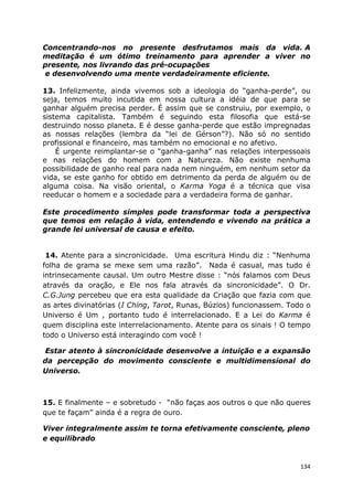 134
Concentrando-nos no presente desfrutamos mais da vida. A
meditação é um ótimo treinamento para aprender a viver no
presente, nos livrando das pré-ocupações
e desenvolvendo uma mente verdadeiramente eficiente.
13. Infelizmente, ainda vivemos sob a ideologia do “ganha-perde”, ou
seja, temos muito incutida em nossa cultura a idéia de que para se
ganhar alguém precisa perder. É assim que se construiu, por exemplo, o
sistema capitalista. Também é seguindo esta filosofia que está-se
destruindo nosso planeta. E é desse ganha-perde que estão impregnadas
as nossas relações (lembra da “lei de Gérson”?). Não só no sentido
profissional e financeiro, mas também no emocional e no afetivo.
É urgente reimplantar-se o “ganha-ganha” nas relações interpessoais
e nas relações do homem com a Natureza. Não existe nenhuma
possibilidade de ganho real para nada nem ninguém, em nenhum setor da
vida, se este ganho for obtido em detrimento da perda de alguém ou de
alguma coisa. Na visão oriental, o Karma Yoga é a técnica que visa
reeducar o homem e a sociedade para a verdadeira forma de ganhar.
Este procedimento simples pode transformar toda a perspectiva
que temos em relação à vida, entendendo e vivendo na prática a
grande lei universal de causa e efeito.
14. Atente para a sincronicidade. Uma escritura Hindu diz : “Nenhuma
folha de grama se mexe sem uma razão”. Nada é casual, mas tudo é
intrinsecamente causal. Um outro Mestre disse : “nós falamos com Deus
através da oração, e Ele nos fala através da sincronicidade”. O Dr.
C.G.Jung percebeu que era esta qualidade da Criação que fazia com que
as artes divinatórias (I Ching, Tarot, Runas, Búzios) funcionassem. Todo o
Universo é Um , portanto tudo é interrelacionado. E a Lei do Karma é
quem disciplina este interrelacionamento. Atente para os sinais ! O tempo
todo o Universo está interagindo com você !
Estar atento à sincronicidade desenvolve a intuição e a expansão
da percepção do movimento consciente e multidimensional do
Universo.
15. E finalmente – e sobretudo - “não faças aos outros o que não queres
que te façam” ainda é a regra de ouro.
Viver integralmente assim te torna efetivamente consciente, pleno
e equilibrado
 