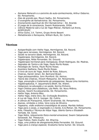 136
• Ramana Maharshi e o caminho do auto-conhecimento, Arthur Osborne.
Ed. Pensamento.
• Dias de grande paz, Mouni Sadhu. Ed. Pensamento.
• O evangelho de Ramakrishna. Ed. Pensamento.
• Ensinamento espiritual de Shri Ramakrishna – Ed. Ananda
• El juego de la consciencia, Swami Muktananda, SYDA
• Ciência Moderna sob a luz do Yoga Milenar, Harbans Lal Arora,
ACEPY/EUFC
• Shiva Sutra, I.K. Taimni, Grupo Annie Besant
• Mahabharata e Ramayana, William Buck, Ed. Cultrix
Técnicas
• Autoperfeição com Hatha Yoga, Hermógenes. Ed. Record.
• Yoga para nervosos, Hermógenes. Ed. Record.
• Saúde na terceira idade, Hermógenes. Ed. Record.
• Yogaterapia, Hermógenes. Ed. Record.
• Yogaterapia, Nilda Fernandes. Ed. Ground.
• Yogaterapia hormonal para menopausa, Dinah Rodrigues. Ed. Madras.
• Segredos do Tantra e do Yoga, Paulo Murilo Rosas.
• Psicologia do Tantra, Paulo Murilo Rosas.
• Avantara Sadhana, Paulo Murilo Rosas.
• O livro de ouro do Yoga, André de Rose, Ediouro.
• Chakras, Harish Johari. Ed. Bertrand Brasil.
• Yoga psicossomática, Jonn Mumford. Ed. Hemus.
• Teoria dos Chakras, Hiroshi Motoyama. Ed. Pensamento.
• Yoga, prevenção e tratamento da osteoporose, Neusa Lima Veríssimo.
• Yogaterapêutica, P. Jaquemart/S.Elkefi. Ed. Andrei.
• Holopraxis na educação e na saúde, Norma Pinheiro.
• Yoga Chikitsa para diabéticos, Léa Mello. Ed. Novo Milênio.
• Asanas, Swami Kuvalayananda. Ed. Pensamento.
• Hatha Yoga, Antonio Bley.
• Hatha Yoga, Indra Devi, Ed. Civilização Brasileira.
• A Luz da Yoga, B.K.S. Iyengar. Ed. Cultrix.
• A ciência do Pranayama, Swami Sivananda. Ed. Pensamento.
• Asanas, símbolos e mitos, Vera Lúcia de Oliveira.
• Yogasana, visão anátomo-cinesiológica do asana, Marilda Velloso
• Yoga para o corpo, a respiração e a mente, A.G.Mohan. Ed. Pensamento.
• Arte, Filosofia e Técnica do Vidya Yoga, Uberto Gama e Elizabeth
Yamada. Ed. Ícone.
• Yoga Nidra, relaxamento físico-mental-emocional, Swami Satyananda
Saraswati. Ed. Thesaurus.
• Yoga Prático, Pedro Kupfer. Ed. Dharma.
• Yoga, uma prática de alongamento,Nilda Fernandes. Ed. Ground.
• Yoga para a criança especial, Sivakama Sonia Sumar. Ed. Ground.
 