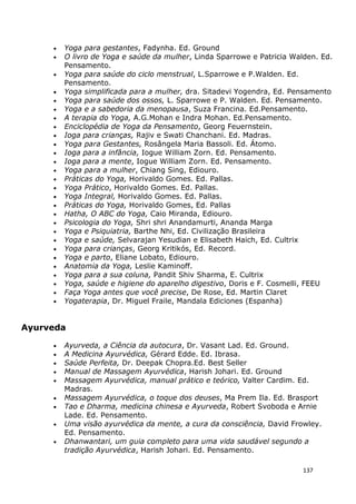 137
• Yoga para gestantes, Fadynha. Ed. Ground
• O livro de Yoga e saúde da mulher, Linda Sparrowe e Patricia Walden. Ed.
Pensamento.
• Yoga para saúde do ciclo menstrual, L.Sparrowe e P.Walden. Ed.
Pensamento.
• Yoga simplificada para a mulher, dra. Sitadevi Yogendra, Ed. Pensamento
• Yoga para saúde dos ossos, L. Sparrowe e P. Walden. Ed. Pensamento.
• Yoga e a sabedoria da menopausa, Suza Francina. Ed.Pensamento.
• A terapia do Yoga, A.G.Mohan e Indra Mohan. Ed.Pensamento.
• Enciclopédia de Yoga da Pensamento, Georg Feuernstein.
• Ioga para crianças, Rajiv e Swati Chanchani. Ed. Madras.
• Yoga para Gestantes, Rosângela Maria Bassoli. Ed. Átomo.
• Ioga para a infância, Iogue William Zorn. Ed. Pensamento.
• Ioga para a mente, Iogue William Zorn. Ed. Pensamento.
• Yoga para a mulher, Chiang Sing, Ediouro.
• Práticas do Yoga, Horivaldo Gomes. Ed. Pallas.
• Yoga Prático, Horivaldo Gomes. Ed. Pallas.
• Yoga Integral, Horivaldo Gomes. Ed. Pallas.
• Práticas do Yoga, Horivaldo Gomes, Ed. Pallas
• Hatha, O ABC do Yoga, Caio Miranda, Ediouro.
• Psicologia do Yoga, Shri shri Anandamurti, Ananda Marga
• Yoga e Psiquiatria, Barthe Nhi, Ed. Civilização Brasileira
• Yoga e saúde, Selvarajan Yesudian e Elisabeth Haich, Ed. Cultrix
• Yoga para crianças, Georg Kritikós, Ed. Record.
• Yoga e parto, Eliane Lobato, Ediouro.
• Anatomia da Yoga, Leslie Kaminoff.
• Yoga para a sua coluna, Pandit Shiv Sharma, E. Cultrix
• Yoga, saúde e higiene do aparelho digestivo, Doris e F. Cosmelli, FEEU
• Faça Yoga antes que você precise, De Rose, Ed. Martin Claret
• Yogaterapia, Dr. Miguel Fraile, Mandala Ediciones (Espanha)
Ayurveda
• Ayurveda, a Ciência da autocura, Dr. Vasant Lad. Ed. Ground.
• A Medicina Ayurvédica, Gérard Edde. Ed. Ibrasa.
• Saúde Perfeita, Dr. Deepak Chopra.Ed. Best Seller
• Manual de Massagem Ayurvédica, Harish Johari. Ed. Ground
• Massagem Ayurvédica, manual prático e teórico, Valter Cardim. Ed.
Madras.
• Massagem Ayurvédica, o toque dos deuses, Ma Prem Ila. Ed. Brasport
• Tao e Dharma, medicina chinesa e Ayurveda, Robert Svoboda e Arnie
Lade. Ed. Pensamento.
• Uma visão ayurvédica da mente, a cura da consciência, David Frowley.
Ed. Pensamento.
• Dhanwantari, um guia completo para uma vida saudável segundo a
tradição Ayurvédica, Harish Johari. Ed. Pensamento.
 