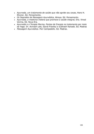 138
• Ayurveda, um tratamento de saúde que não agride seu corpo, Hans H.
Rhyner. Ed. Pensamento.
• Os Segredos da Massagem Ayurvédica, Atreya. Ed. Pensamento.
• Ayurveda, a medicina indiana que promove a saúde integral, Dra. Vinod
Verma, Ed. Nova Era.
• Ayurveda e a Terapia Marma, Pontos de Energia no tratamento por meio
da Yoga. Dr. Avinash Lele, David Frawley e Subhash Ranade. Ed. Madras
• Massagem Ayurvédica. Pier Campadello. Ed. Madras.
 