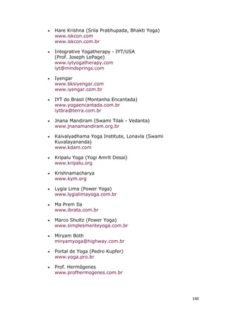 140
• Hare Krishna (Srila Prabhupada, Bhakti Yoga)
www.iskcon.com
www.iskcon.com.br
• Integrative Yogatherapy - IYT/USA
(Prof. Joseph LePage)
www.iytyogatherapy.com
iyt@mindsprings.com
• Iyengar
www.bksiyengar.com
www.iyengar.com.br
• IYT do Brasil (Montanha Encantada)
www.yogaencantada.com.br
iytbra@terra.com.br
• Jnana Mandiram (Swami Tilak - Vedanta)
www.jnanamandiram.org.br
• Kaivalyadhama Yoga Institute, Lonavla (Swami
Kuvalayananda)
www.kdam.com
• Kripalu Yoga (Yogi Amrit Desai)
www.kripalu.org
• Krishnamacharya
www.kym.org
• Lygia Lima (Power Yoga)
www.lygialimayoga.com.br
• Ma Prem Ila
www.ibrata.com.br
• Marco Shultz (Power Yoga)
www.simplesmenteyoga.com.br
• Miryam Both
miryamyoga@highway.com.br
• Portal de Yoga (Pedro Kupfer)
www.yoga.pro.br
• Prof. Hermógenes
www.profhermogenes.com.br
 