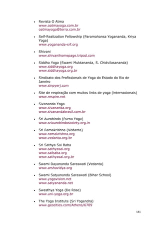 141
• Revista O Atma
www.oatmayoga.com.br
oatmayoga@terra.com.br
• Self-Realization Fellowship (Paramahansa Yogananda, Kriya
Yoga)
www.yogananda-srf.org
• Shivani
www.shivanihomepage.tripod.com
• Siddha Yoga (Swami Muktananda, S. Chidvilasananda)
www.siddhayoga.org
www.siddhayoga.org.br
• Sindicato dos Profissionais de Yoga do Estado do Rio de
Janeiro
www.sinpyerj.com
• Site de respiração com muitos links de yoga (internacionais)
www.respire.net
• Sivananda Yoga
www.sivananda.org
www.sivanandabrasil.com.br
• Sri Aurobindo (Purna Yoga)
www.sriaurobindosociety.org.in
• Sri Ramakrishna (Vedanta)
www.ramakrishna.org
www.vedanta.org.br
• Sri Sathya Sai Baba
www.sathyasai.org
www.saibaba.org
www.sathyasai.org.br
• Swami Dayananda Saraswati (Vedanta)
www.arshavidya.org
• Swami Satyananda Saraswati (Bihar School)
www.yogavision.net
www.satyananda.net
• Swasthya Yoga (De Rose)
www.uni-yoga.org.br
• The Yoga Institute (Sri Yogendra)
www.geocities.com/Athens/6709
 