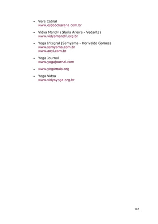 142
• Vera Cabral
www.espacokarana.com.br
• Vidya Mandir (Gloria Arieira - Vedanta)
www.vidyamandir.org.br
• Yoga Integral (Samyama - Horivaldo Gomes)
www.samyama.com.br
www.anyi.com.br
• Yoga Journal
www.yogajournal.com
• www.yogamala.org
• Yoga Vidya
www.vidyayoga.org.br
 
