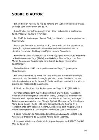 143
SOBRE O AUTOR
Ernani Fornari nasceu no Rio de Janeiro em 1956 e iniciou sua prática
de Yoga com Victor Binot em 1974.
A partir daí, mergulhou no universo Hindu, estudando e praticando
Yoga, Vedanta, Tantra e Ayurveda.
Em 1983 foi iniciado por Swami Tilak, recebendo o nome espiritual de
Dharmendra.
Morou por 20 anos no interior do RJ, tendo sido um dos pioneiros na
produção orgânica no estado, e um dos fundadores e diretores da
pioneira (e extinta) ONG agroecológica carioca Coonatura.
Formou-se como profissional de Hatha Yoga pela Associação Brasileira
de Profissionais de Yoga (ABPY), em Dakshina Tantra Yoga com Paulo
Murilo Rosas e em Yogaterapia com Joseph Le Page (Integrative
Yogatherapy).
Trabalha desde 1996 como profissional de Yoga, Yogaterapia e
Massoterapia.
Foi vice-presidente da ABPY por dois mandatos e membro do corpo
docente do seu Curso de Formação por cinco anos. Colaborou na re-
estruturação do curso de formação desta entidade, que foi o primeiro no
Brasil a ser reconhecido legalmente.
É filiado ao Sindicato dos Profissionais de Yoga do RJ (SINPYERJ).
Aprendeu Massagem Ayurvédica com Luis Otávio Reis, Massagem
Reichiana e Bioenergética com Ralph Viana, Quiropraxia oriental com
Donati Caleri , Quiropraxia Indiana com Alejandro Dupont, Massagem
Tailandesa e Ayurvédica com Claudia Godart, Massagem Espiritual com
Maria Lucia Sauer , Reiki (III) com Carlos Humberto Soares Jr. e
Renascimento com Vasant e Achara, Cinesiologia com Angela Girão e
Adriana Mangabeira e Constelações Sistêmicas com o Metaforum.
É sócio fundador da Associação Brasileira de Ayurveda (ABRA) e da
Associação Brasileira de Dakshina Tantra Yoga (ABDTY).
É co-proprietário e profissional de Yoga e terapias do ESPAÇO SAÚDE
(Rio de Janeiro).
 